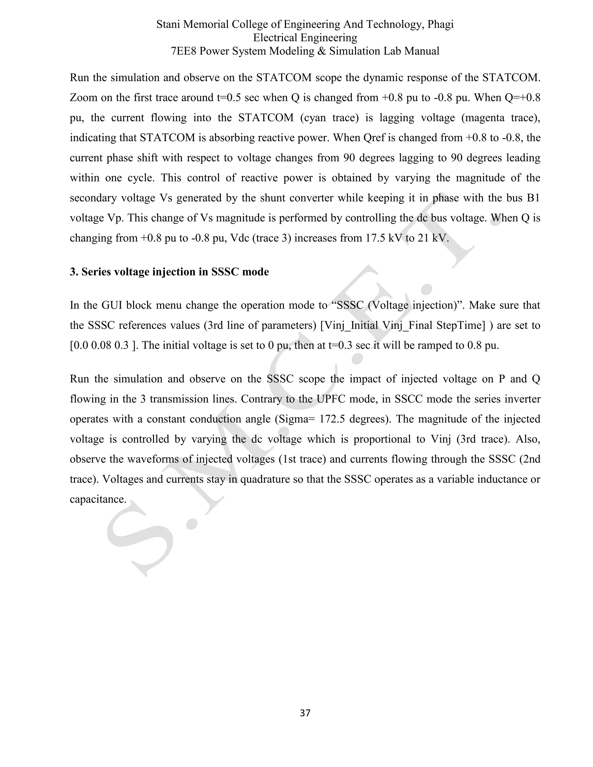 Stani Memorial College of Engineering And Technology, Phagi
Electrical Engineering
7EE8 Power System Modeling & Simulation Lab Manual
37
Run the simulation and observe on the STATCOM scope the dynamic response of the STATCOM.
Zoom on the first trace around t=0.5 sec when Q is changed from +0.8 pu to -0.8 pu. When Q=+0.8
pu, the current flowing into the STATCOM (cyan trace) is lagging voltage (magenta trace),
indicating that STATCOM is absorbing reactive power. When Qref is changed from +0.8 to -0.8, the
current phase shift with respect to voltage changes from 90 degrees lagging to 90 degrees leading
within one cycle. This control of reactive power is obtained by varying the magnitude of the
secondary voltage Vs generated by the shunt converter while keeping it in phase with the bus B1
voltage Vp. This change of Vs magnitude is performed by controlling the dc bus voltage. When Q is
changing from +0.8 pu to -0.8 pu, Vdc (trace 3) increases from 17.5 kV to 21 kV.
3. Series voltage injection in SSSC mode
In the GUI block menu change the operation mode to “SSSC (Voltage injection)”. Make sure that
the SSSC references values (3rd line of parameters) [Vinj_Initial Vinj_Final StepTime] ) are set to
[0.0 0.08 0.3 ]. The initial voltage is set to 0 pu, then at t=0.3 sec it will be ramped to 0.8 pu.
Run the simulation and observe on the SSSC scope the impact of injected voltage on P and Q
flowing in the 3 transmission lines. Contrary to the UPFC mode, in SSCC mode the series inverter
operates with a constant conduction angle (Sigma= 172.5 degrees). The magnitude of the injected
voltage is controlled by varying the dc voltage which is proportional to Vinj (3rd trace). Also,
observe the waveforms of injected voltages (1st trace) and currents flowing through the SSSC (2nd
trace). Voltages and currents stay in quadrature so that the SSSC operates as a variable inductance or
capacitance.
 