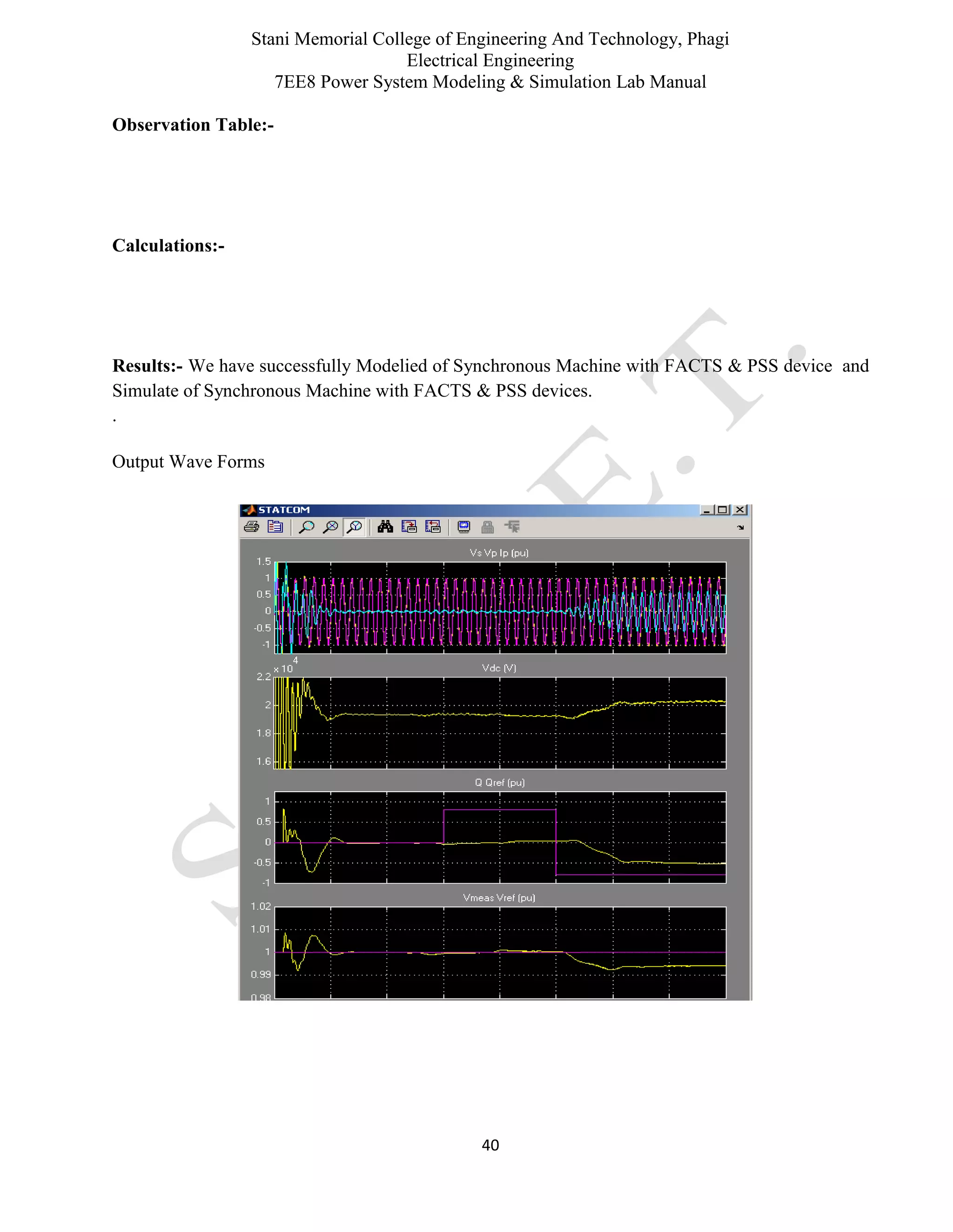 Stani Memorial College of Engineering And Technology, Phagi
Electrical Engineering
7EE8 Power System Modeling & Simulation Lab Manual
40
Observation Table:-
Calculations:-
Results:- We have successfully Modelied of Synchronous Machine with FACTS & PSS device and
Simulate of Synchronous Machine with FACTS & PSS devices.
.
Output Wave Forms
 