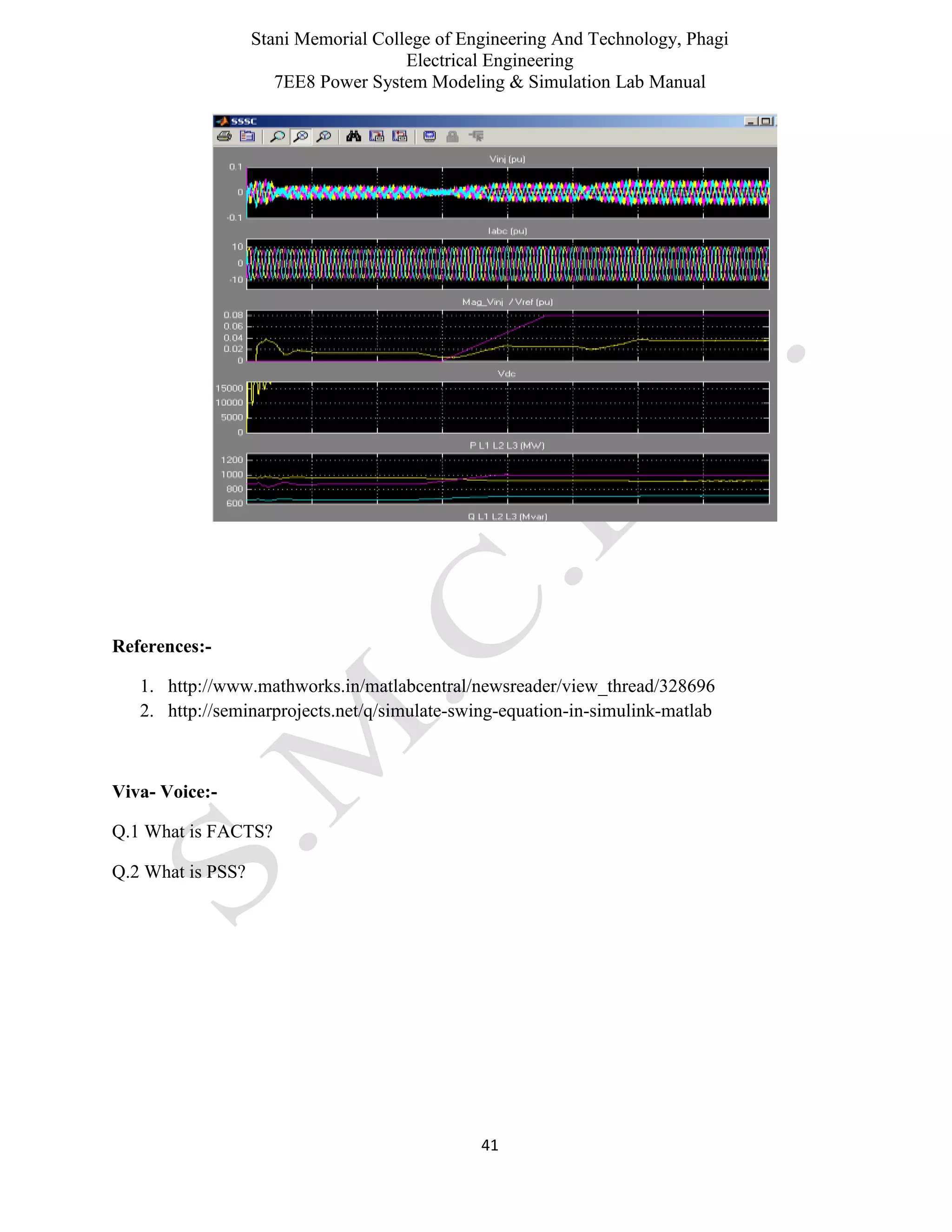 Stani Memorial College of Engineering And Technology, Phagi
Electrical Engineering
7EE8 Power System Modeling & Simulation Lab Manual
41
References:-
1. http://www.mathworks.in/matlabcentral/newsreader/view_thread/328696
2. http://seminarprojects.net/q/simulate-swing-equation-in-simulink-matlab
Viva- Voice:-
Q.1 What is FACTS?
Q.2 What is PSS?
 