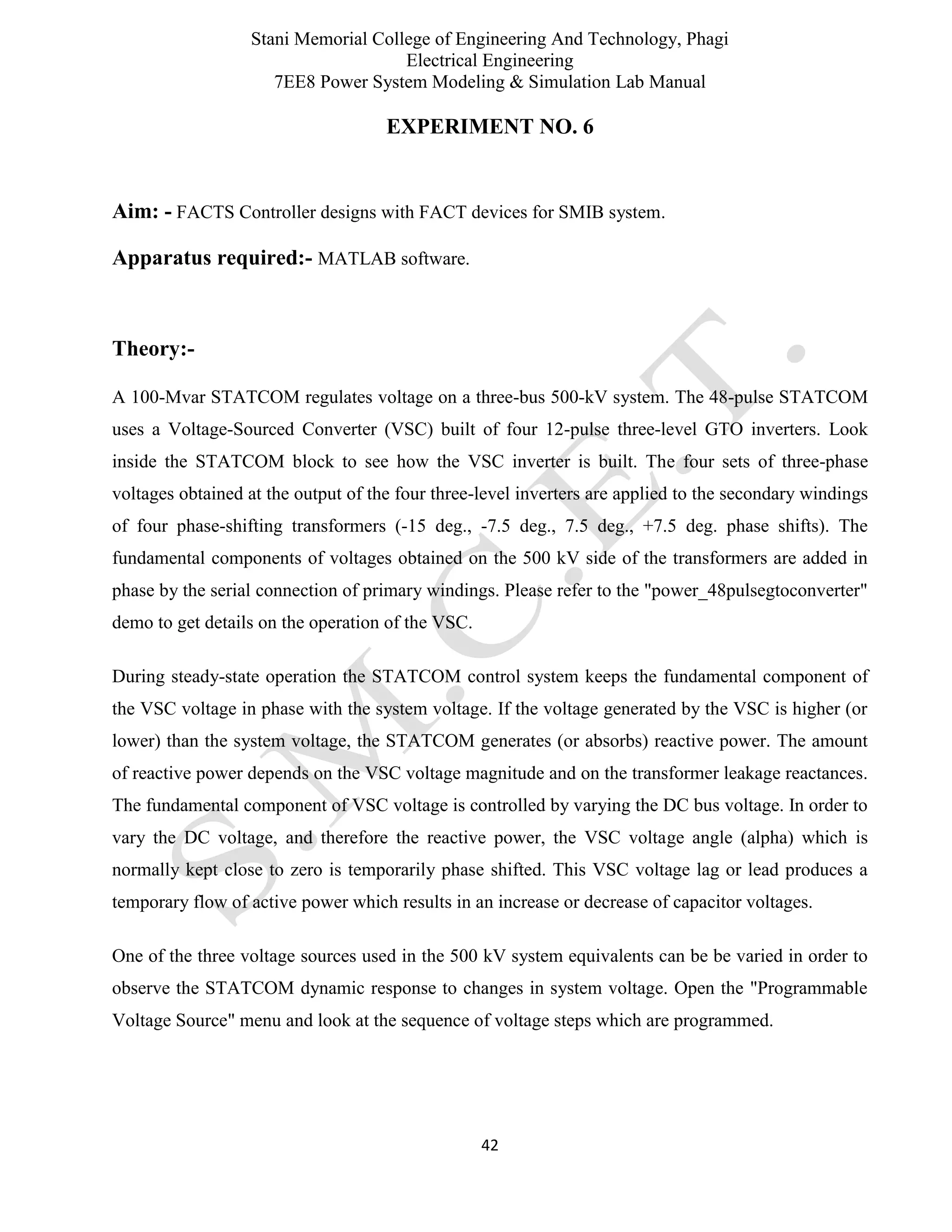 Stani Memorial College of Engineering And Technology, Phagi
Electrical Engineering
7EE8 Power System Modeling & Simulation Lab Manual
42
EXPERIMENT NO. 6
Aim: - FACTS Controller designs with FACT devices for SMIB system.
Apparatus required:- MATLAB software.
Theory:-
A 100-Mvar STATCOM regulates voltage on a three-bus 500-kV system. The 48-pulse STATCOM
uses a Voltage-Sourced Converter (VSC) built of four 12-pulse three-level GTO inverters. Look
inside the STATCOM block to see how the VSC inverter is built. The four sets of three-phase
voltages obtained at the output of the four three-level inverters are applied to the secondary windings
of four phase-shifting transformers (-15 deg., -7.5 deg., 7.5 deg., +7.5 deg. phase shifts). The
fundamental components of voltages obtained on the 500 kV side of the transformers are added in
phase by the serial connection of primary windings. Please refer to the "power_48pulsegtoconverter"
demo to get details on the operation of the VSC.
During steady-state operation the STATCOM control system keeps the fundamental component of
the VSC voltage in phase with the system voltage. If the voltage generated by the VSC is higher (or
lower) than the system voltage, the STATCOM generates (or absorbs) reactive power. The amount
of reactive power depends on the VSC voltage magnitude and on the transformer leakage reactances.
The fundamental component of VSC voltage is controlled by varying the DC bus voltage. In order to
vary the DC voltage, and therefore the reactive power, the VSC voltage angle (alpha) which is
normally kept close to zero is temporarily phase shifted. This VSC voltage lag or lead produces a
temporary flow of active power which results in an increase or decrease of capacitor voltages.
One of the three voltage sources used in the 500 kV system equivalents can be be varied in order to
observe the STATCOM dynamic response to changes in system voltage. Open the "Programmable
Voltage Source" menu and look at the sequence of voltage steps which are programmed.
 