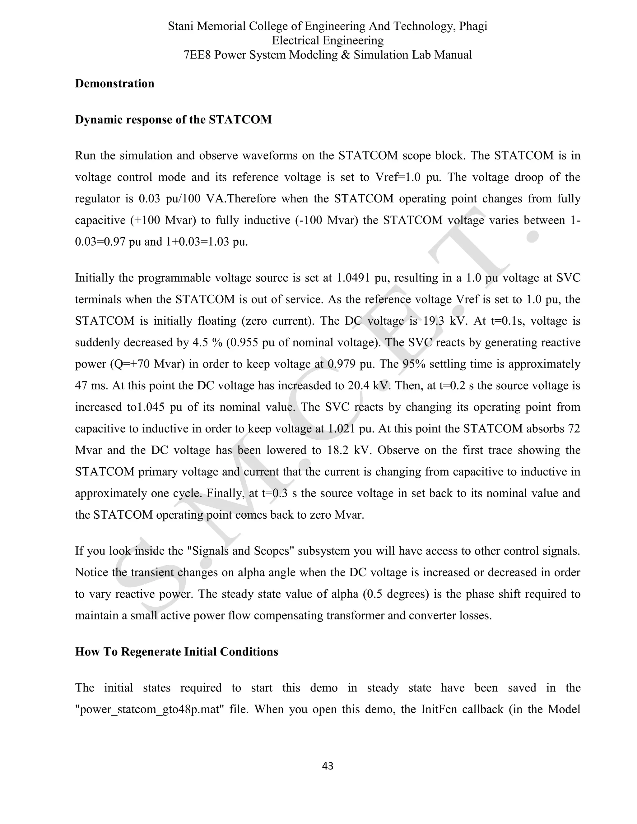 Stani Memorial College of Engineering And Technology, Phagi
Electrical Engineering
7EE8 Power System Modeling & Simulation Lab Manual
43
Demonstration
Dynamic response of the STATCOM
Run the simulation and observe waveforms on the STATCOM scope block. The STATCOM is in
voltage control mode and its reference voltage is set to Vref=1.0 pu. The voltage droop of the
regulator is 0.03 pu/100 VA.Therefore when the STATCOM operating point changes from fully
capacitive (+100 Mvar) to fully inductive (-100 Mvar) the STATCOM voltage varies between 1-
0.03=0.97 pu and 1+0.03=1.03 pu.
Initially the programmable voltage source is set at 1.0491 pu, resulting in a 1.0 pu voltage at SVC
terminals when the STATCOM is out of service. As the reference voltage Vref is set to 1.0 pu, the
STATCOM is initially floating (zero current). The DC voltage is 19.3 kV. At t=0.1s, voltage is
suddenly decreased by 4.5 % (0.955 pu of nominal voltage). The SVC reacts by generating reactive
power (Q=+70 Mvar) in order to keep voltage at 0.979 pu. The 95% settling time is approximately
47 ms. At this point the DC voltage has increasded to 20.4 kV. Then, at t=0.2 s the source voltage is
increased to1.045 pu of its nominal value. The SVC reacts by changing its operating point from
capacitive to inductive in order to keep voltage at 1.021 pu. At this point the STATCOM absorbs 72
Mvar and the DC voltage has been lowered to 18.2 kV. Observe on the first trace showing the
STATCOM primary voltage and current that the current is changing from capacitive to inductive in
approximately one cycle. Finally, at t=0.3 s the source voltage in set back to its nominal value and
the STATCOM operating point comes back to zero Mvar.
If you look inside the "Signals and Scopes" subsystem you will have access to other control signals.
Notice the transient changes on alpha angle when the DC voltage is increased or decreased in order
to vary reactive power. The steady state value of alpha (0.5 degrees) is the phase shift required to
maintain a small active power flow compensating transformer and converter losses.
How To Regenerate Initial Conditions
The initial states required to start this demo in steady state have been saved in the
"power_statcom_gto48p.mat" file. When you open this demo, the InitFcn callback (in the Model
 