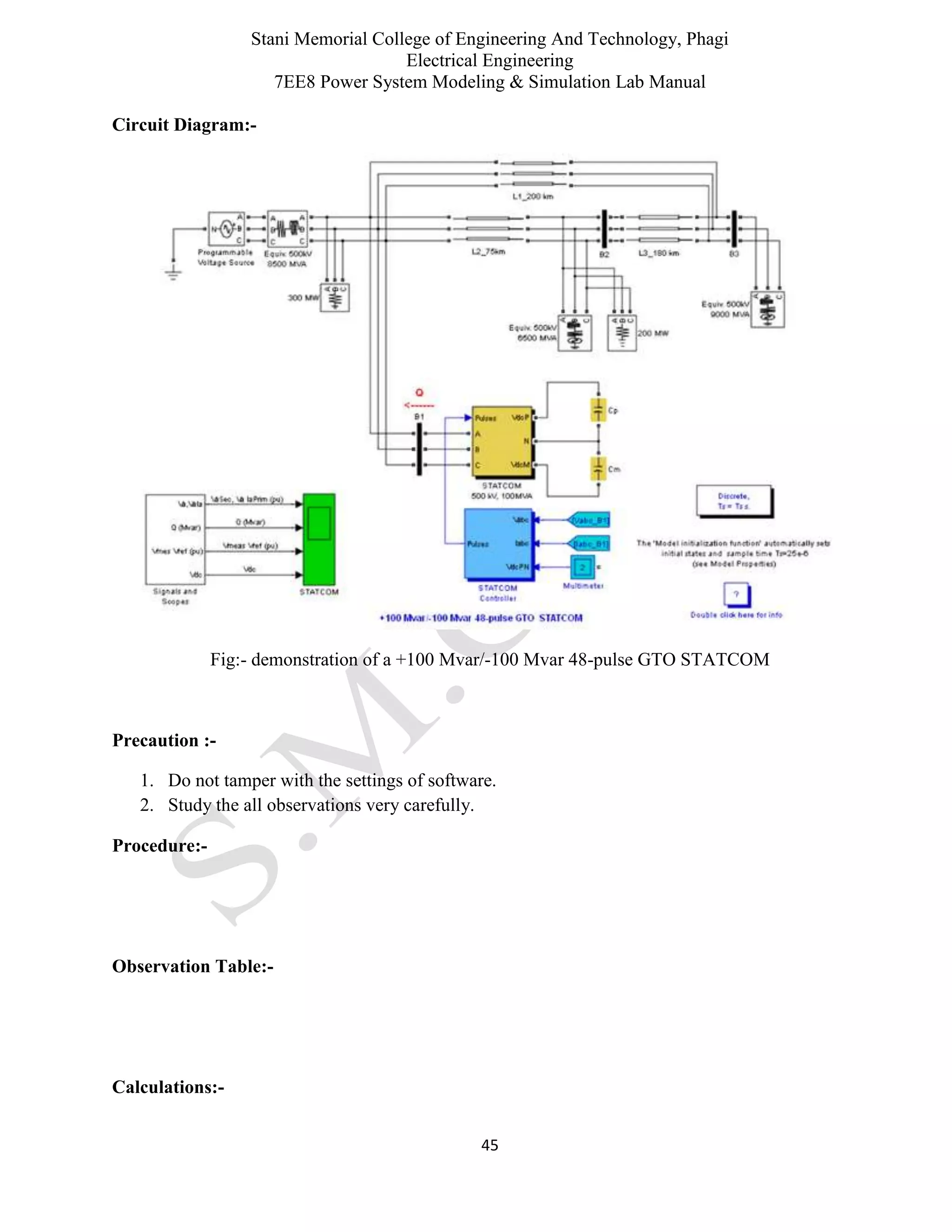 Stani Memorial College of Engineering And Technology, Phagi
Electrical Engineering
7EE8 Power System Modeling & Simulation Lab Manual
45
Circuit Diagram:-
Fig:- demonstration of a +100 Mvar/-100 Mvar 48-pulse GTO STATCOM
Precaution :-
1. Do not tamper with the settings of software.
2. Study the all observations very carefully.
Procedure:-
Observation Table:-
Calculations:-
 