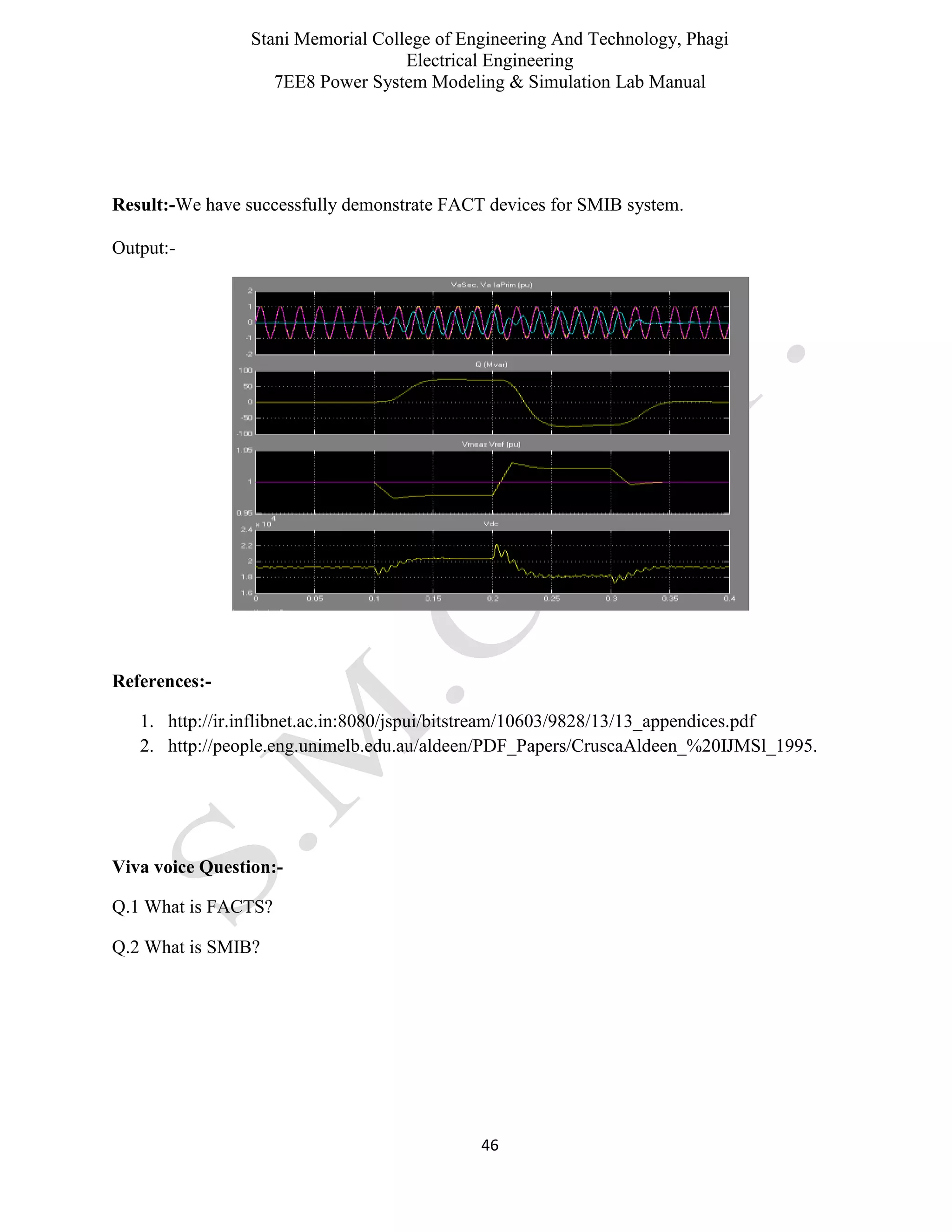 Stani Memorial College of Engineering And Technology, Phagi
Electrical Engineering
7EE8 Power System Modeling & Simulation Lab Manual
46
Result:-We have successfully demonstrate FACT devices for SMIB system.
Output:-
References:-
1. http://ir.inflibnet.ac.in:8080/jspui/bitstream/10603/9828/13/13_appendices.pdf
2. http://people.eng.unimelb.edu.au/aldeen/PDF_Papers/CruscaAldeen_%20IJMSl_1995.
Viva voice Question:-
Q.1 What is FACTS?
Q.2 What is SMIB?
 