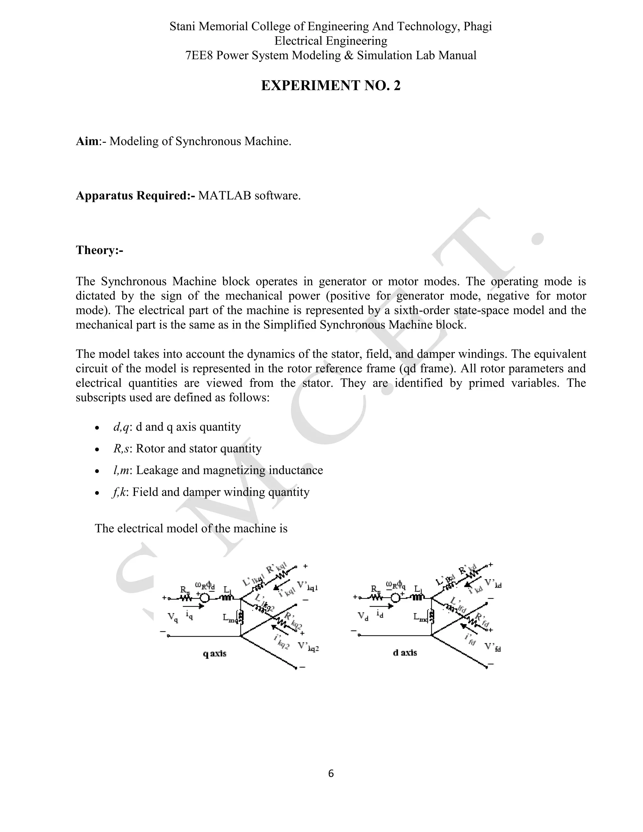 Stani Memorial College of Engineering And Technology, Phagi
Electrical Engineering
7EE8 Power System Modeling & Simulation Lab Manual
6
EXPERIMENT NO. 2
Aim:- Modeling of Synchronous Machine.
Apparatus Required:- MATLAB software.
Theory:-
The Synchronous Machine block operates in generator or motor modes. The operating mode is
dictated by the sign of the mechanical power (positive for generator mode, negative for motor
mode). The electrical part of the machine is represented by a sixth-order state-space model and the
mechanical part is the same as in the Simplified Synchronous Machine block.
The model takes into account the dynamics of the stator, field, and damper windings. The equivalent
circuit of the model is represented in the rotor reference frame (qd frame). All rotor parameters and
electrical quantities are viewed from the stator. They are identified by primed variables. The
subscripts used are defined as follows:
 d,q: d and q axis quantity
 R,s: Rotor and stator quantity
 l,m: Leakage and magnetizing inductance
 f,k: Field and damper winding quantity
The electrical model of the machine is
 