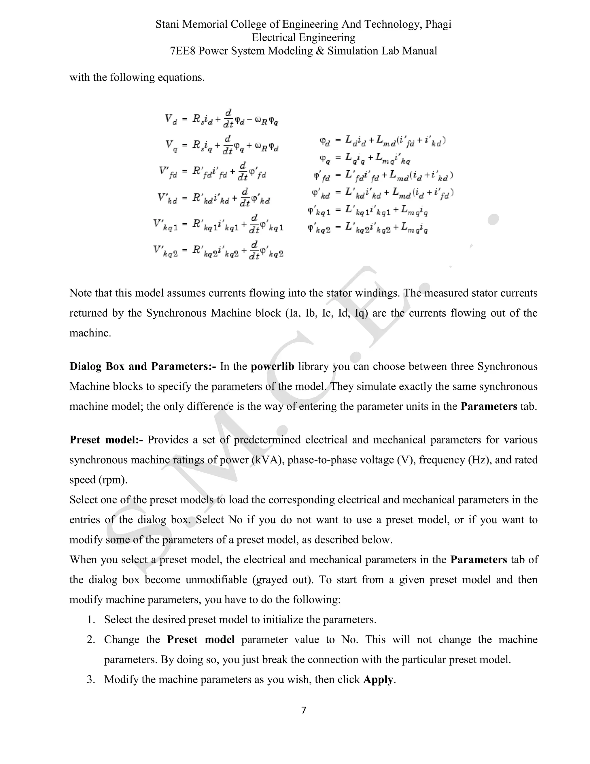 Stani Memorial College of Engineering And Technology, Phagi
Electrical Engineering
7EE8 Power System Modeling & Simulation Lab Manual
7
with the following equations.
Note that this model assumes currents flowing into the stator windings. The measured stator currents
returned by the Synchronous Machine block (Ia, Ib, Ic, Id, Iq) are the currents flowing out of the
machine.
Dialog Box and Parameters:- In the powerlib library you can choose between three Synchronous
Machine blocks to specify the parameters of the model. They simulate exactly the same synchronous
machine model; the only difference is the way of entering the parameter units in the Parameters tab.
Preset model:- Provides a set of predetermined electrical and mechanical parameters for various
synchronous machine ratings of power (kVA), phase-to-phase voltage (V), frequency (Hz), and rated
speed (rpm).
Select one of the preset models to load the corresponding electrical and mechanical parameters in the
entries of the dialog box. Select No if you do not want to use a preset model, or if you want to
modify some of the parameters of a preset model, as described below.
When you select a preset model, the electrical and mechanical parameters in the Parameters tab of
the dialog box become unmodifiable (grayed out). To start from a given preset model and then
modify machine parameters, you have to do the following:
1. Select the desired preset model to initialize the parameters.
2. Change the Preset model parameter value to No. This will not change the machine
parameters. By doing so, you just break the connection with the particular preset model.
3. Modify the machine parameters as you wish, then click Apply.
 