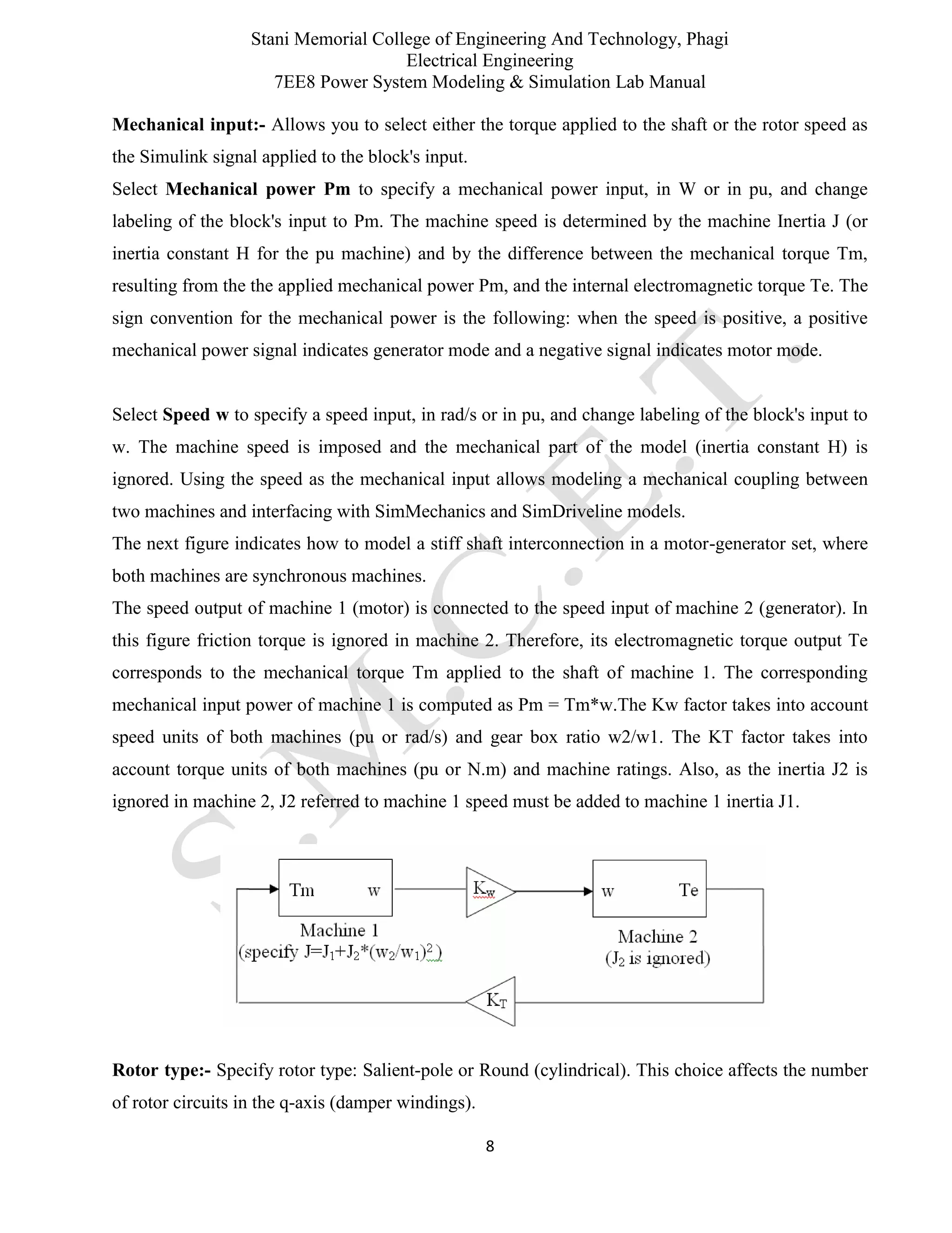 Stani Memorial College of Engineering And Technology, Phagi
Electrical Engineering
7EE8 Power System Modeling & Simulation Lab Manual
8
Mechanical input:- Allows you to select either the torque applied to the shaft or the rotor speed as
the Simulink signal applied to the block's input.
Select Mechanical power Pm to specify a mechanical power input, in W or in pu, and change
labeling of the block's input to Pm. The machine speed is determined by the machine Inertia J (or
inertia constant H for the pu machine) and by the difference between the mechanical torque Tm,
resulting from the the applied mechanical power Pm, and the internal electromagnetic torque Te. The
sign convention for the mechanical power is the following: when the speed is positive, a positive
mechanical power signal indicates generator mode and a negative signal indicates motor mode.
Select Speed w to specify a speed input, in rad/s or in pu, and change labeling of the block's input to
w. The machine speed is imposed and the mechanical part of the model (inertia constant H) is
ignored. Using the speed as the mechanical input allows modeling a mechanical coupling between
two machines and interfacing with SimMechanics and SimDriveline models.
The next figure indicates how to model a stiff shaft interconnection in a motor-generator set, where
both machines are synchronous machines.
The speed output of machine 1 (motor) is connected to the speed input of machine 2 (generator). In
this figure friction torque is ignored in machine 2. Therefore, its electromagnetic torque output Te
corresponds to the mechanical torque Tm applied to the shaft of machine 1. The corresponding
mechanical input power of machine 1 is computed as Pm = Tm*w.The Kw factor takes into account
speed units of both machines (pu or rad/s) and gear box ratio w2/w1. The KT factor takes into
account torque units of both machines (pu or N.m) and machine ratings. Also, as the inertia J2 is
ignored in machine 2, J2 referred to machine 1 speed must be added to machine 1 inertia J1.
Rotor type:- Specify rotor type: Salient-pole or Round (cylindrical). This choice affects the number
of rotor circuits in the q-axis (damper windings).
 