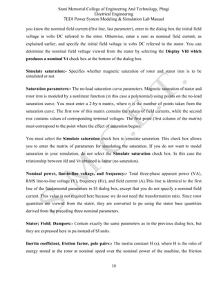 Stani Memorial College of Engineering And Technology, Phagi
Electrical Engineering
7EE8 Power System Modeling & Simulation Lab Manual
10
you know the nominal field current (first line, last parameter), enter in the dialog box the initial field
voltage in volts DC referred to the rotor. Otherwise, enter a zero as nominal field current, as
explained earlier, and specify the initial field voltage in volts DC referred to the stator. You can
determine the nominal field voltage viewed from the stator by selecting the Display Vfd which
produces a nominal Vt check box at the bottom of the dialog box.
Simulate saturation:- Specifies whether magnetic saturation of rotor and stator iron is to be
simulated or not.
Saturation parameters:- The no-load saturation curve parameters. Magnetic saturation of stator and
rotor iron is modeled by a nonlinear function (in this case a polynomial) using points on the no-load
saturation curve. You must enter a 2-by-n matrix, where n is the number of points taken from the
saturation curve. The first row of this matrix contains the values of field currents, while the second
row contains values of corresponding terminal voltages. The first point (first column of the matrix)
must correspond to the point where the effect of saturation begins.
You must select the Simulate saturation check box to simulate saturation. This check box allows
you to enter the matrix of parameters for simulating the saturation. If you do not want to model
saturation in your simulation, do not select the Simulate saturation check box. In this case the
relationship between ifd and Vt obtained is linear (no saturation).
Nominal power, line-to-line voltage, and frequency:- Total three-phase apparent power (VA),
RMS line-to-line voltage (V), frequency (Hz), and field current (A).This line is identical to the first
line of the fundamental parameters in SI dialog box, except that you do not specify a nominal field
current. This value is not required here because we do not need the transformation ratio. Since rotor
quantities are viewed from the stator, they are converted to pu using the stator base quantities
derived from the preceding three nominal parameters.
Stator; Field; Dampers:- Contain exactly the same parameters as in the previous dialog box, but
they are expressed here in pu instead of SI units.
Inertia coefficient, friction factor, pole pairs:- The inertia constant H (s), where H is the ratio of
energy stored in the rotor at nominal speed over the nominal power of the machine, the friction
 