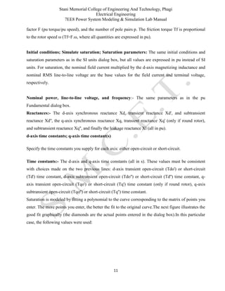 Stani Memorial College of Engineering And Technology, Phagi
Electrical Engineering
7EE8 Power System Modeling & Simulation Lab Manual
11
factor F (pu torque/pu speed), and the number of pole pairs p. The friction torque Tf is proportional
to the rotor speed ω (Tf=F.ω, where all quantities are expressed in pu).
Initial conditions; Simulate saturation; Saturation parameters: The same initial conditions and
saturation parameters as in the SI units dialog box, but all values are expressed in pu instead of SI
units. For saturation, the nominal field current multiplied by the d-axis magnetizing inductance and
nominal RMS line-to-line voltage are the base values for the field current and terminal voltage,
respectively.
Nominal power, line-to-line voltage, and frequency:- The same parameters as in the pu
Fundamental dialog box.
Reactances:- The d-axis synchronous reactance Xd, transient reactance Xd', and subtransient
reactance Xd'', the q-axis synchronous reactance Xq, transient reactance Xq' (only if round rotor),
and subtransient reactance Xq'', and finally the leakage reactance Xl (all in pu).
d-axis time constants; q-axis time constant(s)
Specify the time constants you supply for each axis: either open-circuit or short-circuit.
Time constants:- The d-axis and q-axis time constants (all in s). These values must be consistent
with choices made on the two previous lines: d-axis transient open-circuit (Tdo') or short-circuit
(Td') time constant, d-axis subtransient open-circuit (Tdo'') or short-circuit (Td'') time constant, q-
axis transient open-circuit (Tqo') or short-circuit (Tq') time constant (only if round rotor), q-axis
subtransient open-circuit (Tqo'') or short-circuit (Tq'') time constant.
Saturation is modeled by fitting a polynomial to the curve corresponding to the matrix of points you
enter. The more points you enter, the better the fit to the original curve.The next figure illustrates the
good fit graphically (the diamonds are the actual points entered in the dialog box).In this particular
case, the following values were used:
 