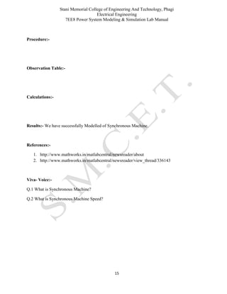 Stani Memorial College of Engineering And Technology, Phagi
Electrical Engineering
7EE8 Power System Modeling & Simulation Lab Manual
15
Procedure:-
Observation Table:-
Calculations:-
Results:- We have successfully Modelled of Synchronous Machine.
References:-
1. http://www.mathworks.in/matlabcentral/newsreader/about
2. http://www.mathworks.in/matlabcentral/newsreader/view_thread/336143
Viva- Voice:-
Q.1 What is Synchronous Machine?
Q.2 What is Synchronous Machine Speed?
 