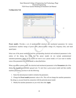 Stani Memorial College of Engineering And Technology, Phagi
Electrical Engineering
7EE8 Power System Modeling & Simulation Lab Manual
19
Configuration Tab
Preset model:- Provides a set of predetermined electrical and mechanical parameters for various
asynchronous machine ratings of power (HP), phase-to-phase voltage (V), frequency (Hz), and rated
speed (rpm).
Select one of the preset models to load the corresponding electrical and mechanical parameters in the
entries of the dialog box. Note that the preset models do not include predetermined
saturation parameters. Select No if you do not want to use a preset model, or if you want to modify
some of the parameters of a preset model, as described below.
When you select a preset model, the electrical and mechanical parameters in the Parameters tab of the
dialog box become unmodifiable (grayed out). To start from a given preset model and then modify
machine parameters, you have to do the following:
1. Select the desired preset model to initialize the parameters.
2. Change the Preset model parameter value to No. This will not change the machine parameters.
By doing so, you just break the connection with the particular preset model.
3. Modify the machine parameters as you wish, then click Apply.
 