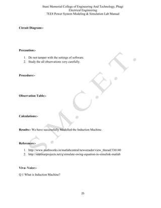 Stani Memorial College of Engineering And Technology, Phagi
Electrical Engineering
7EE8 Power System Modeling & Simulation Lab Manual
25
Circuit Diagram:-
Precaution:-
1. Do not tamper with the settings of software.
2. Study the all observations very carefully.
Procedure:-
Observation Table:-
Calculations:-
Results:- We have successfully Modelled the Induction Machine.
References:-
1. http://www.mathworks.in/matlabcentral/newsreader/view_thread/336140
2. http://seminarprojects.net/q/simulate-swing-equation-in-simulink-matlab
Viva- Voice:-
Q.1 What is Induction Machine?
 
