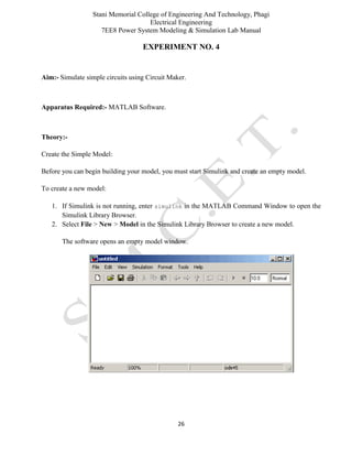 Stani Memorial College of Engineering And Technology, Phagi
Electrical Engineering
7EE8 Power System Modeling & Simulation Lab Manual
26
EXPERIMENT NO. 4
Aim:- Simulate simple circuits using Circuit Maker.
Apparatus Required:- MATLAB Software.
Theory:-
Create the Simple Model:
Before you can begin building your model, you must start Simulink and create an empty model.
To create a new model:
1. If Simulink is not running, enter simulink in the MATLAB Command Window to open the
Simulink Library Browser.
2. Select File > New > Model in the Simulink Library Browser to create a new model.
The software opens an empty model window.
 