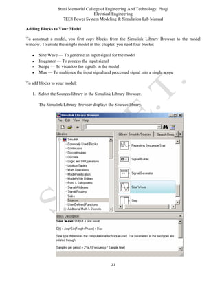 Stani Memorial College of Engineering And Technology, Phagi
Electrical Engineering
7EE8 Power System Modeling & Simulation Lab Manual
27
Adding Blocks to Your Model
To construct a model, you first copy blocks from the Simulink Library Browser to the model
window. To create the simple model in this chapter, you need four blocks:
 Sine Wave — To generate an input signal for the model
 Integrator — To process the input signal
 Scope — To visualize the signals in the model
 Mux — To multiplex the input signal and processed signal into a single scope
To add blocks to your model:
1. Select the Sources library in the Simulink Library Browser.
The Simulink Library Browser displays the Sources library.
 
