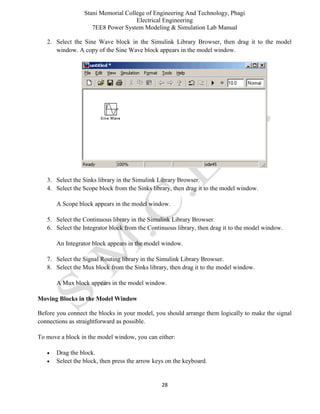 Stani Memorial College of Engineering And Technology, Phagi
Electrical Engineering
7EE8 Power System Modeling & Simulation Lab Manual
28
2. Select the Sine Wave block in the Simulink Library Browser, then drag it to the model
window. A copy of the Sine Wave block appears in the model window.
3. Select the Sinks library in the Simulink Library Browser.
4. Select the Scope block from the Sinks library, then drag it to the model window.
A Scope block appears in the model window.
5. Select the Continuous library in the Simulink Library Browser.
6. Select the Integrator block from the Continuous library, then drag it to the model window.
An Integrator block appears in the model window.
7. Select the Signal Routing library in the Simulink Library Browser.
8. Select the Mux block from the Sinks library, then drag it to the model window.
A Mux block appears in the model window.
Moving Blocks in the Model Window
Before you connect the blocks in your model, you should arrange them logically to make the signal
connections as straightforward as possible.
To move a block in the model window, you can either:
 Drag the block.
 Select the block, then press the arrow keys on the keyboard.
 
