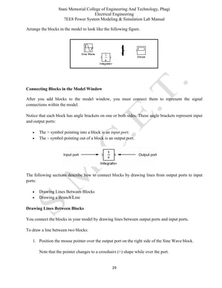 Stani Memorial College of Engineering And Technology, Phagi
Electrical Engineering
7EE8 Power System Modeling & Simulation Lab Manual
29
Arrange the blocks in the model to look like the following figure.
Connecting Blocks in the Model Window
After you add blocks to the model window, you must connect them to represent the signal
connections within the model.
Notice that each block has angle brackets on one or both sides. These angle brackets represent input
and output ports:
 The > symbol pointing into a block is an input port.
 The > symbol pointing out of a block is an output port.
The following sections describe how to connect blocks by drawing lines from output ports to input
ports:
 Drawing Lines Between Blocks
 Drawing a Branch Line
Drawing Lines Between Blocks
You connect the blocks in your model by drawing lines between output ports and input ports.
To draw a line between two blocks:
1. Position the mouse pointer over the output port on the right side of the Sine Wave block.
Note that the pointer changes to a crosshairs (+) shape while over the port.
 