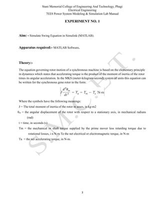 Stani Memorial College of Engineering And Technology, Phagi
Electrical Engineering
7EE8 Power System Modeling & Simulation Lab Manual
3
EXPERIMENT NO. 1
Aim: - Simulate Swing Equation in Simulink (MATLAB).
Apparatus required:- MATLAB Software.
Theory:-
The equation governing rotor motion of a synchronous machine is based on the elementary principle
in dynamics which states that accelerating torque is the product of the moment of inertia of the rotor
times its angular acceleration. In the MKS (meter-kilogram-second) system of units this equation can
be written for the synchronous gene rotor in the form:
Where the symbols have the following meanings:
J = The total moment of inertia of the rotor m asses, in kg-m2
θm = the angular displacement of the rotor with respect to a stationary axis, in mechanical radians
(rad)
t = time, in seconds (s)
Tm = the mechanical or shaft torque supplied by the prime mover less retarding torque due to
rotational losses, i n N-m Te the net electrical or electromagnetic torque, in N-m
Ta = the net accelerating torque, in N-m.
 