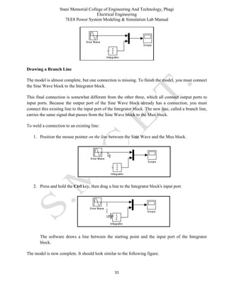 Stani Memorial College of Engineering And Technology, Phagi
Electrical Engineering
7EE8 Power System Modeling & Simulation Lab Manual
31
Drawing a Branch Line
The model is almost complete, but one connection is missing. To finish the model, you must connect
the Sine Wave block to the Integrator block.
This final connection is somewhat different from the other three, which all connect output ports to
input ports. Because the output port of the Sine Wave block already has a connection, you must
connect this existing line to the input port of the Integrator block. The new line, called a branch line,
carries the same signal that passes from the Sine Wave block to the Mux block.
To weld a connection to an existing line:
1. Position the mouse pointer on the line between the Sine Wave and the Mux block.
2. Press and hold the Ctrl key, then drag a line to the Integrator block's input port.
The software draws a line between the starting point and the input port of the Integrator
block.
The model is now complete. It should look similar to the following figure.
 