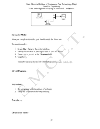 Stani Memorial College of Engineering And Technology, Phagi
Electrical Engineering
7EE8 Power System Modeling & Simulation Lab Manual
32
Saving the Model
After you complete the model, you should save it for future use.
To save the model:
1. Select File > Save in the model window.
2. Specify the location in which you want to save the model.
3. Enter simple_model in the File name field.
4. Click Save.
The software saves the model with the file name simple_model.mdl.
Circuit Diagram:-
Precaution:-
1. Do not tamper with the settings of software.
2. Study the all observations very carefully.
Procedure:-
Observation Table:-
 
