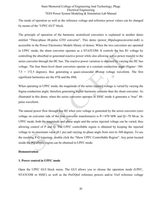 Stani Memorial College of Engineering And Technology, Phagi
Electrical Engineering
7EE8 Power System Modeling & Simulation Lab Manual
35
The mode of operation as well as the reference voltage and reference power values can be changed
by means of the “UPFC GUI” block.
The principle of operation of the harmonic neutralized converters is explained in another demo
entitled “Three-phase 48-pulse GTO converter”. This demo (power_48pulsegtoconverter.mdl) is
accessible in the Power Electronics Models library of demos. When the two converters are operated
in UPFC mode, the shunt converter operates as a STATCOM. It controls the bus B1 voltage by
controlling the absorbed or generated reactive power while also allowing active power transfer to the
series converter through the DC bus. The reactive power variation is obtained by varying the DC bus
voltage. The four three-level shunt converters operate at a constant conduction angle (Sigma= 180-
7.5 = 172.5 degrees), thus generating a quasi-sinusoidal 48-step voltage waveform. The first
significant harmonics are the 47th and the 49th.
When operating in UPFC mode, the magnitude of the series injected voltage is varied by varying the
Sigma conduction angle, therefore generating higher harmonic contents than the shunt converter. As
illustrated in this demo, when the series converter operates in SSSC mode it generates a “true” 48-
pulse waveform.
The natural power flow through bus B2 when zero voltage is generated by the series converter (zero
voltage on converter side of the four converter transformers) is P=+870 MW and Q=-70 Mvar. In
UPFC mode, both the magnitude and phase angle and the series injected voltage can be varied, thus
allowing control of P and Q. The UPFC controllable region is obtained by keeping the injected
voltage to its maximum value (0.1 pu) and varying its phase angle from zero to 360 degrees. To see
the resulting P-Q trajectory, double click the “Show UPFC Controllable Region”. Any point located
inside the PQ elliptic region can be obtained in UPFC mode.
Demonstration
1. Power control in UPFC mode
Open the UPFC GUI block menu. The GUI allows you to choose the operation mode (UPFC,
STATCOM or SSSC) as well as the Pref/Qref reference powers and/or Vref reference voltage
 