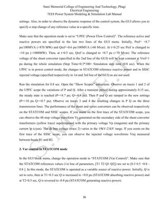 Stani Memorial College of Engineering And Technology, Phagi
Electrical Engineering
7EE8 Power System Modeling & Simulation Lab Manual
36
settings. Also, in order to observe the dynamic response of the control system, the GUI allows you to
specify a step change of any reference value at a specific time.
Make sure that the operation mode is set to “UPFC (Power Flow Control)”. The reference active and
reactive powers are specified in the last two lines of the GUI menu. Initially, Pref= +8.7
pu/100MVA (+870 MW) and Qref=-0.6 pu/100MVA (-60 Mvar). At t=0.25 sec Pref is changed to
+10 pu (+1000MW). Then, at t=0.5 sec, Qref is changed to +0.7 pu (+70 Mvar). The reference
voltage of the shunt converter (specified in the 2nd line of the GUI) will be kept constant at Vref=1
pu during the whole simulation (Step Time=0.3*100> Simulation stop time (0.8 sec). When the
UPFC is in power control mode, the changes in STATCOM reference reactive power and in SSSC
injected voltage (specified respectively in 1st and 3rd line of the GUI) as are not used.
Run the simulation for 0.8 sec. Open the “Show Scopes” subsystem. Observe on traces 1 and 2 of
the UPFC scope the variations of P and Q. After a transient period lasting approximately 0.15 sec,
the steady state is reached (P=+8.7 pu; Q=-0.6 pu). Then P and Q are ramped to the new settings
(P=+10 pu Q=+0.7 pu). Observe on traces 3 and 4 the resulting changes in P Q on the three
transmission lines. The performance of the shunt and series converters can be observed respectively
on the STATCOM and SSSC scopes. If you zoom on the first trace of the STATCOM scope, you
can observe the 48-step voltage waveform Vs generated on the secondary side of the shunt converter
transformers (yellow trace) superimposed with the primary voltage Vp (magenta) and the primary
current Ip (cyan). The dc bus voltage (trace 2) varies in the 19kV-21kV range. If you zoom on the
first trace of the SSSC scope, you can observe the injected voltage waveforms Vinj measured
between buses B1 and B2.
2. Var control in STATCOM mode
In the GUI block menu, change the operation mode to “STATCOM (Var Control)”. Make sure that
the STATCOM references values (1st line of parameters, [T1 T2 Q1 Q2]) are set to [0.3 0.5 +0.8 -
0.8 ]. In this mode, the STATCOM is operated as a variable source of reactive power. Initially, Q is
set to zero, then at T1=0.3 sec Q is increased to +0.8 pu (STATCOM absorbing reactive power) and
at T2=0.5 sec, Q is reversed to -0.8 pu (STATCOM generating reactive power).
 