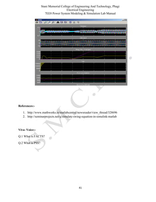 Stani Memorial College of Engineering And Technology, Phagi
Electrical Engineering
7EE8 Power System Modeling & Simulation Lab Manual
41
References:-
1. http://www.mathworks.in/matlabcentral/newsreader/view_thread/328696
2. http://seminarprojects.net/q/simulate-swing-equation-in-simulink-matlab
Viva- Voice:-
Q.1 What is FACTS?
Q.2 What is PSS?
 