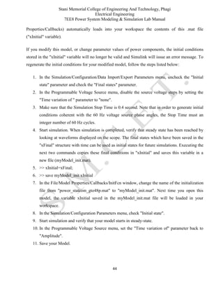 Stani Memorial College of Engineering And Technology, Phagi
Electrical Engineering
7EE8 Power System Modeling & Simulation Lab Manual
44
Properties/Callbacks) automatically loads into your workspace the contents of this .mat file
("xInitial" variable).
If you modify this model, or change parameter values of power components, the initial conditions
stored in the "xInitial" variable will no longer be valid and Simulink will issue an error message. To
regenerate the initial conditions for your modified model, follow the steps listed below:
1. In the Simulation/Configuration/Data Import/Export Parameters menu, uncheck the "Initial
state" parameter and check the "Final states" parameter.
2. In the Programmable Voltage Source menu, disable the source voltage steps by setting the
"Time variation of " parameter to "none".
3. Make sure that the Simulation Stop Time is 0.4 second. Note that in order to generate initial
conditions coherent with the 60 Hz voltage source phase angles, the Stop Time must an
integer number of 60 Hz cycles.
4. Start simulation. When simulation is completed, verify that steady state has been reached by
looking at waveforms displayed on the scope. The final states which have been saved in the
"xFinal" structure with time can be used as initial states for future simulations. Executing the
next two commands copies these final conditions in "xInitial" and saves this variable in a
new file (myModel_init.mat).
5. >> xInitial=xFinal;
6. >> save myModel_init xInitial
7. In the File/Model Properties/Callbacks/InitFcn window, change the name of the initialization
file from "power_statcom_gto48p.mat" to "myModel_init.mat". Next time you open this
model, the variable xInitial saved in the myModel_init.mat file will be loaded in your
workspace.
8. In the Simulation/Configuration Parameters menu, check "Initial state".
9. Start simulation and verify that your model starts in steady-state.
10. In the Programmable Voltage Source menu, set the "Time variation of" parameter back to
"Amplitude".
11. Save your Model.
 