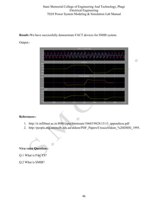 Stani Memorial College of Engineering And Technology, Phagi
Electrical Engineering
7EE8 Power System Modeling & Simulation Lab Manual
46
Result:-We have successfully demonstrate FACT devices for SMIB system.
Output:-
References:-
1. http://ir.inflibnet.ac.in:8080/jspui/bitstream/10603/9828/13/13_appendices.pdf
2. http://people.eng.unimelb.edu.au/aldeen/PDF_Papers/CruscaAldeen_%20IJMSl_1995.
Viva voice Question:-
Q.1 What is FACTS?
Q.2 What is SMIB?
 