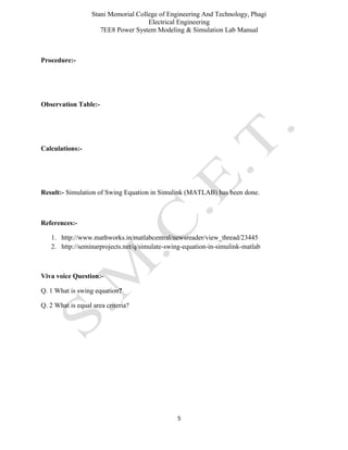 Stani Memorial College of Engineering And Technology, Phagi
Electrical Engineering
7EE8 Power System Modeling & Simulation Lab Manual
5
Procedure:-
Observation Table:-
Calculations:-
Result:- Simulation of Swing Equation in Simulink (MATLAB) has been done.
References:-
1. http://www.mathworks.in/matlabcentral/newsreader/view_thread/23445
2. http://seminarprojects.net/q/simulate-swing-equation-in-simulink-matlab
Viva voice Question:-
Q. 1 What is swing equation?
Q. 2 What is equal area criteria?
 