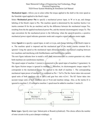 Stani Memorial College of Engineering And Technology, Phagi
Electrical Engineering
7EE8 Power System Modeling & Simulation Lab Manual
8
Mechanical input:- Allows you to select either the torque applied to the shaft or the rotor speed as
the Simulink signal applied to the block's input.
Select Mechanical power Pm to specify a mechanical power input, in W or in pu, and change
labeling of the block's input to Pm. The machine speed is determined by the machine Inertia J (or
inertia constant H for the pu machine) and by the difference between the mechanical torque Tm,
resulting from the the applied mechanical power Pm, and the internal electromagnetic torque Te. The
sign convention for the mechanical power is the following: when the speed is positive, a positive
mechanical power signal indicates generator mode and a negative signal indicates motor mode.
Select Speed w to specify a speed input, in rad/s or in pu, and change labeling of the block's input to
w. The machine speed is imposed and the mechanical part of the model (inertia constant H) is
ignored. Using the speed as the mechanical input allows modeling a mechanical coupling between
two machines and interfacing with SimMechanics and SimDriveline models.
The next figure indicates how to model a stiff shaft interconnection in a motor-generator set, where
both machines are synchronous machines.
The speed output of machine 1 (motor) is connected to the speed input of machine 2 (generator). In
this figure friction torque is ignored in machine 2. Therefore, its electromagnetic torque output Te
corresponds to the mechanical torque Tm applied to the shaft of machine 1. The corresponding
mechanical input power of machine 1 is computed as Pm = Tm*w.The Kw factor takes into account
speed units of both machines (pu or rad/s) and gear box ratio w2/w1. The KT factor takes into
account torque units of both machines (pu or N.m) and machine ratings. Also, as the inertia J2 is
ignored in machine 2, J2 referred to machine 1 speed must be added to machine 1 inertia J1.
Rotor type:- Specify rotor type: Salient-pole or Round (cylindrical). This choice affects the number
of rotor circuits in the q-axis (damper windings).
 