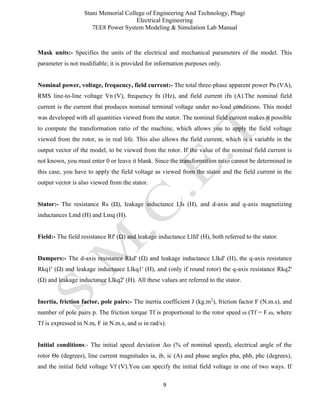 Stani Memorial College of Engineering And Technology, Phagi
Electrical Engineering
7EE8 Power System Modeling & Simulation Lab Manual
9
Mask units:- Specifies the units of the electrical and mechanical parameters of the model. This
parameter is not modifiable; it is provided for information purposes only.
Nominal power, voltage, frequency, field current:- The total three-phase apparent power Pn (VA),
RMS line-to-line voltage Vn (V), frequency fn (Hz), and field current ifn (A).The nominal field
current is the current that produces nominal terminal voltage under no-load conditions. This model
was developed with all quantities viewed from the stator. The nominal field current makes it possible
to compute the transformation ratio of the machine, which allows you to apply the field voltage
viewed from the rotor, as in real life. This also allows the field current, which is a variable in the
output vector of the model, to be viewed from the rotor. If the value of the nominal field current is
not known, you must enter 0 or leave it blank. Since the transformation ratio cannot be determined in
this case, you have to apply the field voltage as viewed from the stator and the field current in the
output vector is also viewed from the stator.
Stator:- The resistance Rs (Ω), leakage inductance Lls (H), and d-axis and q-axis magnetizing
inductances Lmd (H) and Lmq (H).
Field:- The field resistance Rf' (Ω) and leakage inductance Llfd' (H), both referred to the stator.
Dampers:- The d-axis resistance Rkd' (Ω) and leakage inductance Llkd' (H), the q-axis resistance
Rkq1' (Ω) and leakage inductance Llkq1' (H), and (only if round rotor) the q-axis resistance Rkq2'
(Ω) and leakage inductance Llkq2' (H). All these values are referred to the stator.
Inertia, friction factor, pole pairs:- The inertia coefficient J (kg.m2
), friction factor F (N.m.s), and
number of pole pairs p. The friction torque Tf is proportional to the rotor speed ω (Tf = F.ω, where
Tf is expressed in N.m, F in N.m.s, and ω in rad/s).
Initial conditions:- The initial speed deviation Δω (% of nominal speed), electrical angle of the
rotor Θe (degrees), line current magnitudes ia, ib, ic (A) and phase angles pha, phb, phc (degrees),
and the initial field voltage Vf (V).You can specify the initial field voltage in one of two ways. If
 