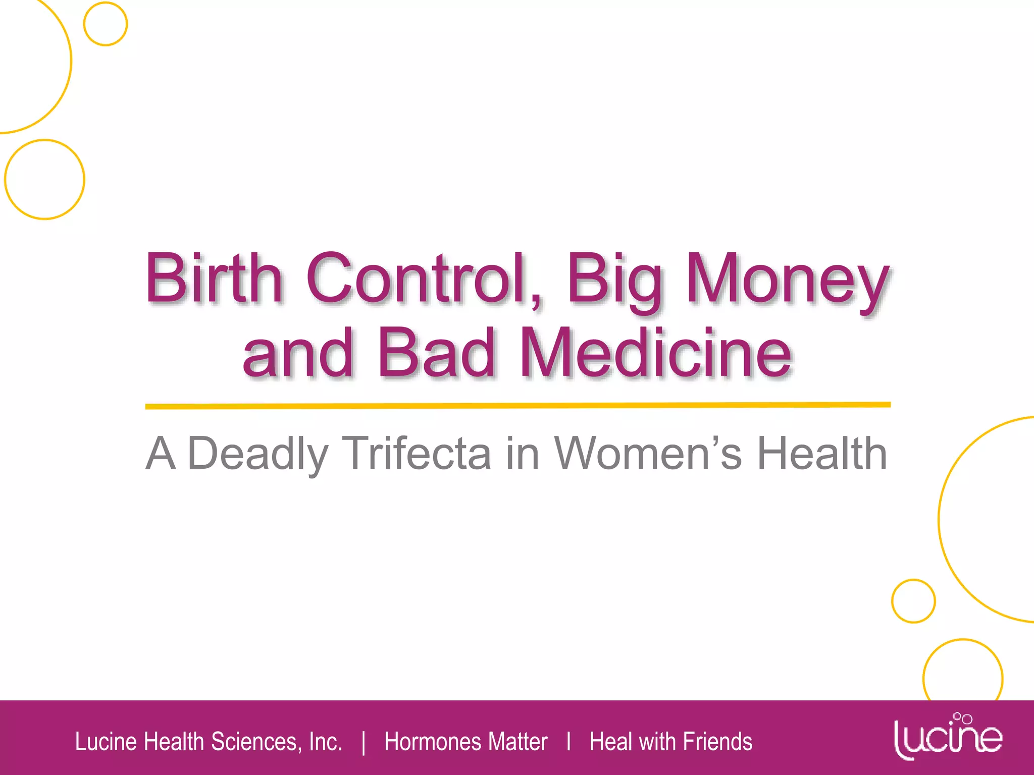 Lucine Health Sciences, Inc. | Hormones Matter I Heal with Friends
Birth Control, Big Money
and Bad Medicine
A Deadly Trifecta in Women’s Health
Chandler Marrs, PhD
Lucine Health Sciences
Hormones Matter
Heal with Friends
 