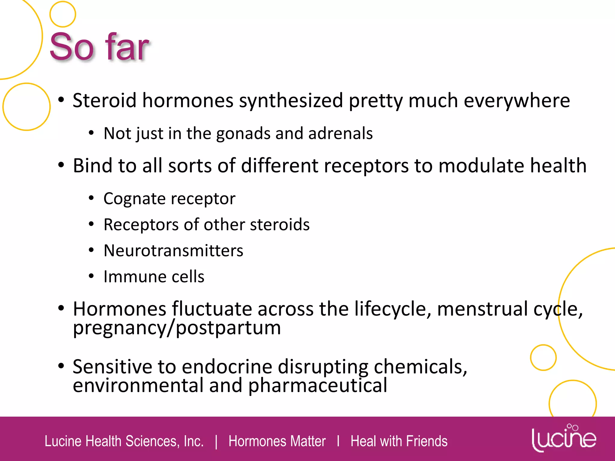 Lucine Health Sciences, Inc. | Hormones Matter I Heal with Friends
So far
• Steroid hormones synthesized pretty much everywhere
• Not just in the gonads and adrenals
• Bind to all sorts of different receptors to modulate health
• Cognate receptor
• Receptors of other steroids
• Neurotransmitters
• Immune cells
• Hormones fluctuate across the lifecycle, menstrual cycle,
pregnancy/postpartum
• Sensitive to endocrine disrupting chemicals,
environmental and pharmaceutical
 