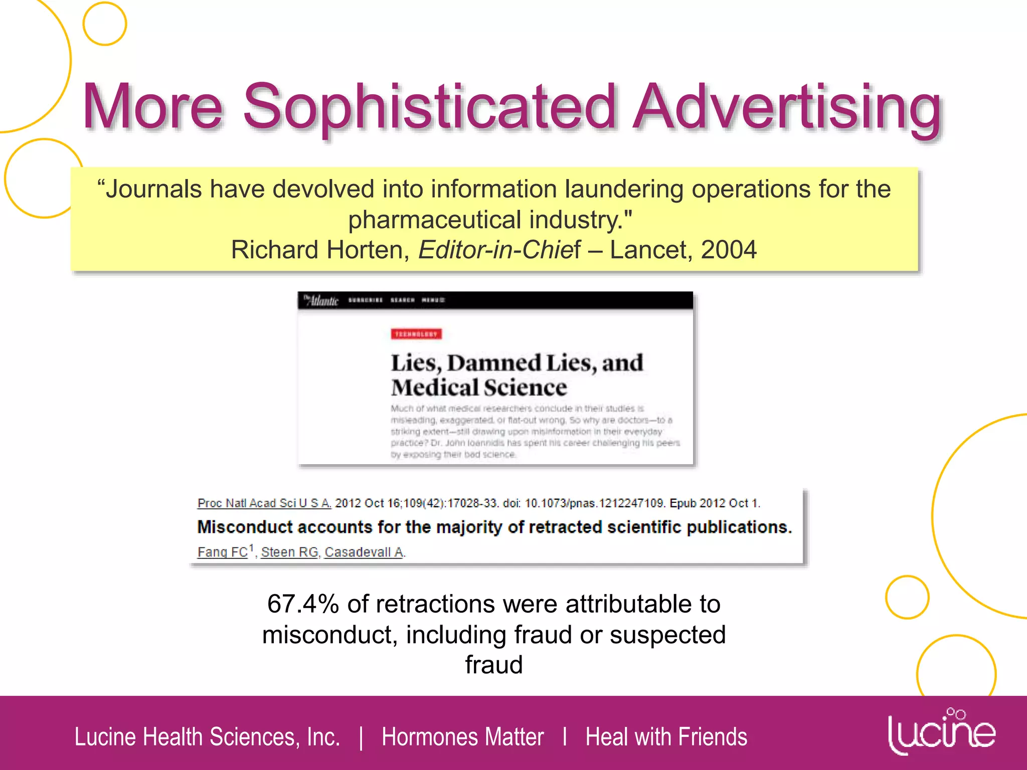 Lucine Health Sciences, Inc. | Hormones Matter I Heal with Friends
More Sophisticated Advertising
67.4% of retractions were attributable to
misconduct, including fraud or suspected
fraud
“Journals have devolved into information laundering operations for the
pharmaceutical industry."
Richard Horten, Editor-in-Chief – Lancet, 2004
 