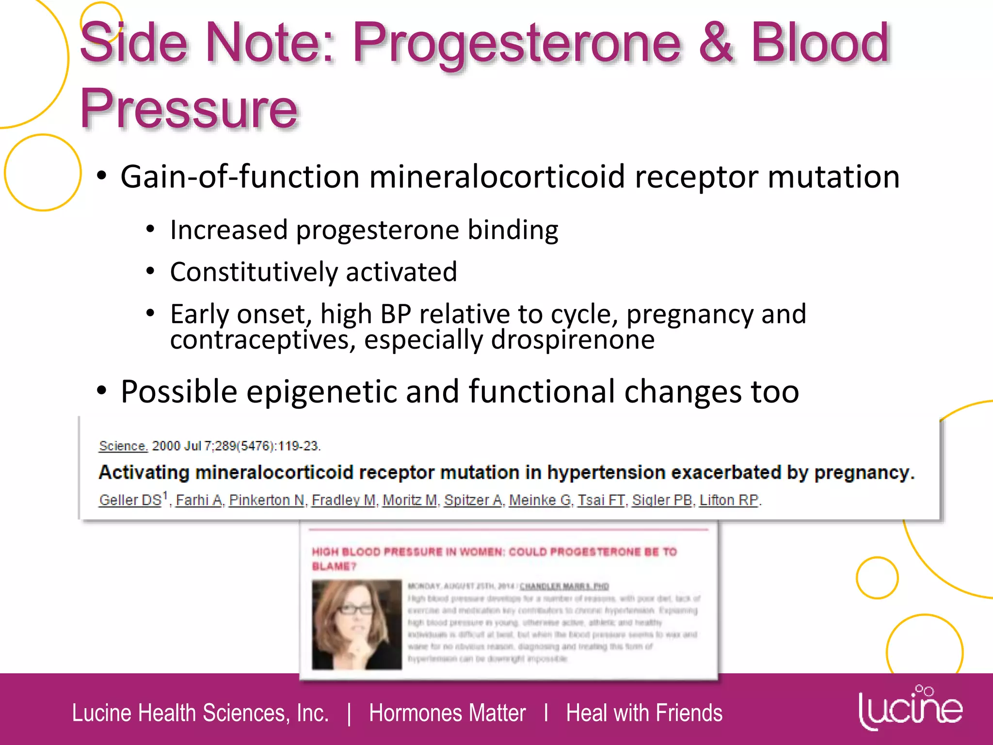 Lucine Health Sciences, Inc. | Hormones Matter I Heal with Friends
Side Note: Progesterone & Blood
Pressure
• Gain-of-function mineralocorticoid receptor mutation
• Increased progesterone binding
• Constitutively activated
• Early onset, high BP relative to cycle, pregnancy and
contraceptives, especially drospirenone
• Possible epigenetic and functional changes too
 