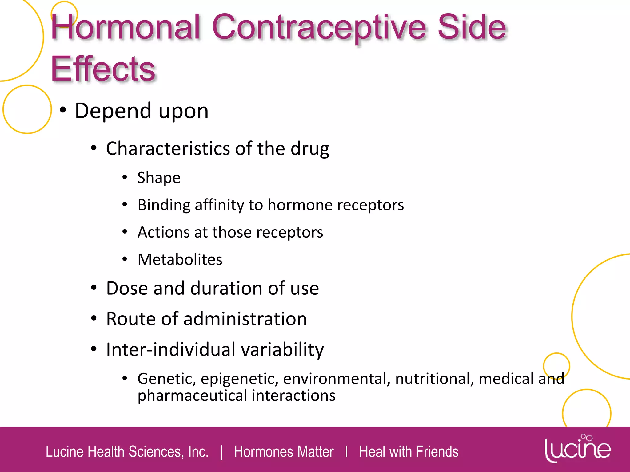 Lucine Health Sciences, Inc. | Hormones Matter I Heal with Friends
Hormonal Contraceptive Side
Effects
• Depend upon
• Characteristics of the drug
• Shape
• Binding affinity to hormone receptors
• Actions at those receptors
• Metabolites
• Dose and duration of use
• Route of administration
• Inter-individual variability
• Genetic, epigenetic, environmental, nutritional, medical and
pharmaceutical interactions
 