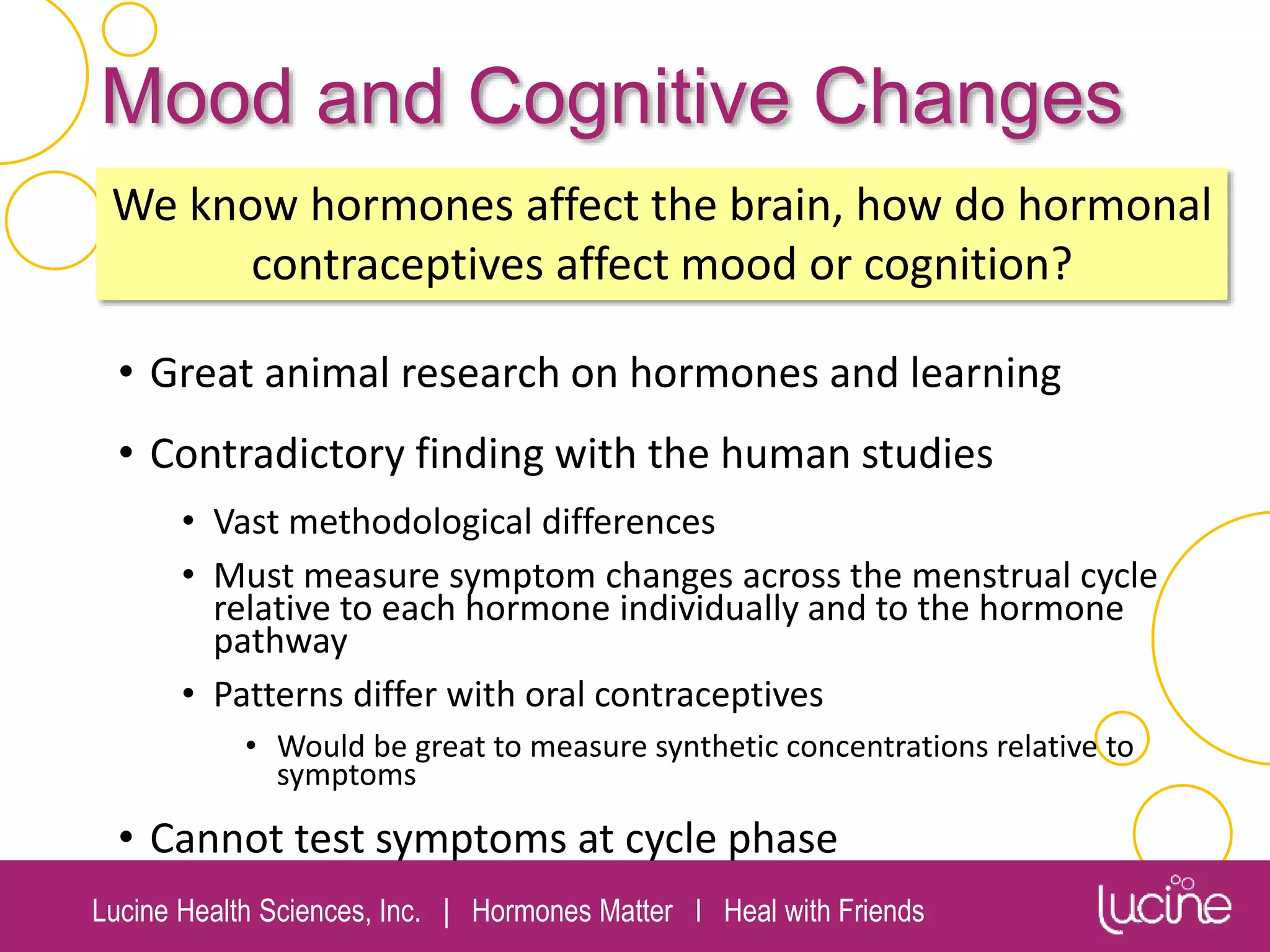 Lucine Health Sciences, Inc. | Hormones Matter I Heal with Friends
Mood and Cognitive Changes
• Great animal research on hormones and learning
• Contradictory finding with the human studies
• Vast methodological differences
• Must measure symptom changes across the menstrual cycle
relative to each hormone individually and to the hormone
pathway
• Patterns differ with oral contraceptives
• Would be great to measure synthetic concentrations relative to
symptoms
• Cannot test symptoms at cycle phase
We know hormones affect the brain, how do hormonal
contraceptives affect mood or cognition?
 