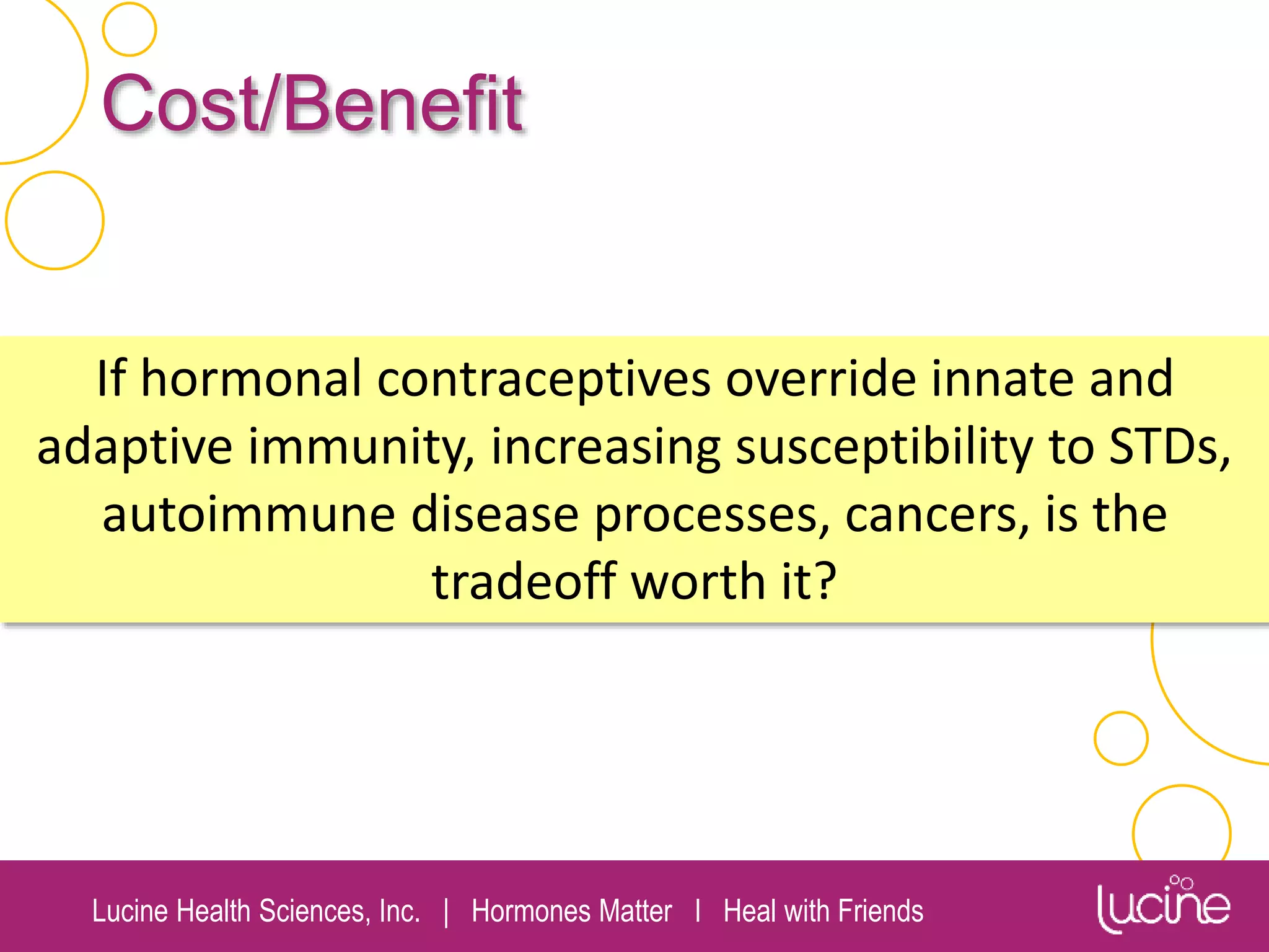 Lucine Health Sciences, Inc. | Hormones Matter I Heal with Friends
Cost/Benefit
If hormonal contraceptives override innate and
adaptive immunity, increasing susceptibility to STDs,
autoimmune disease processes, cancers, is the
tradeoff worth it?
 