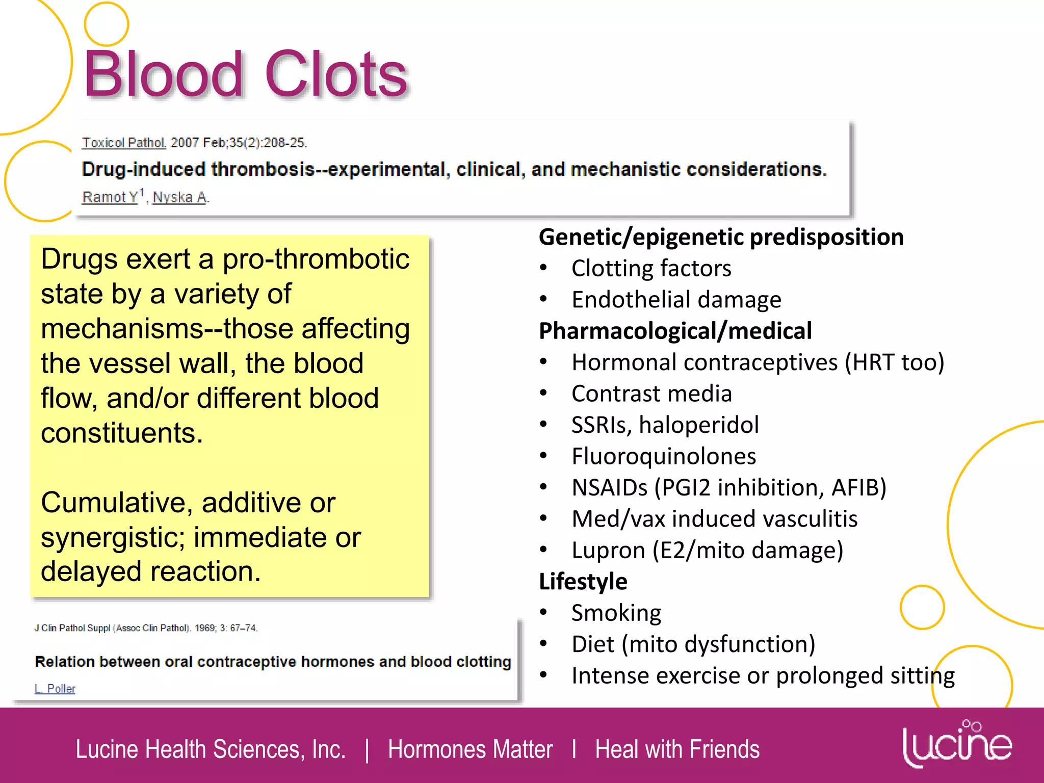 Lucine Health Sciences, Inc. | Hormones Matter I Heal with Friends
Blood Clots
Drugs exert a pro-thrombotic
state by a variety of
mechanisms--those affecting
the vessel wall, the blood
flow, and/or different blood
constituents.
Cumulative, additive or
synergistic; immediate or
delayed reaction.
Genetic/epigenetic predisposition
• Clotting factors
• Endothelial damage
Pharmacological/medical
• Hormonal contraceptives (HRT too)
• Contrast media
• SSRIs, haloperidol
• Fluoroquinolones
• NSAIDs (PGI2 inhibition, AFIB)
• Med/vax induced vasculitis
• Lupron (E2/mito damage)
Lifestyle
• Smoking
• Diet (mito dysfunction)
• Intense exercise or prolonged sitting
 