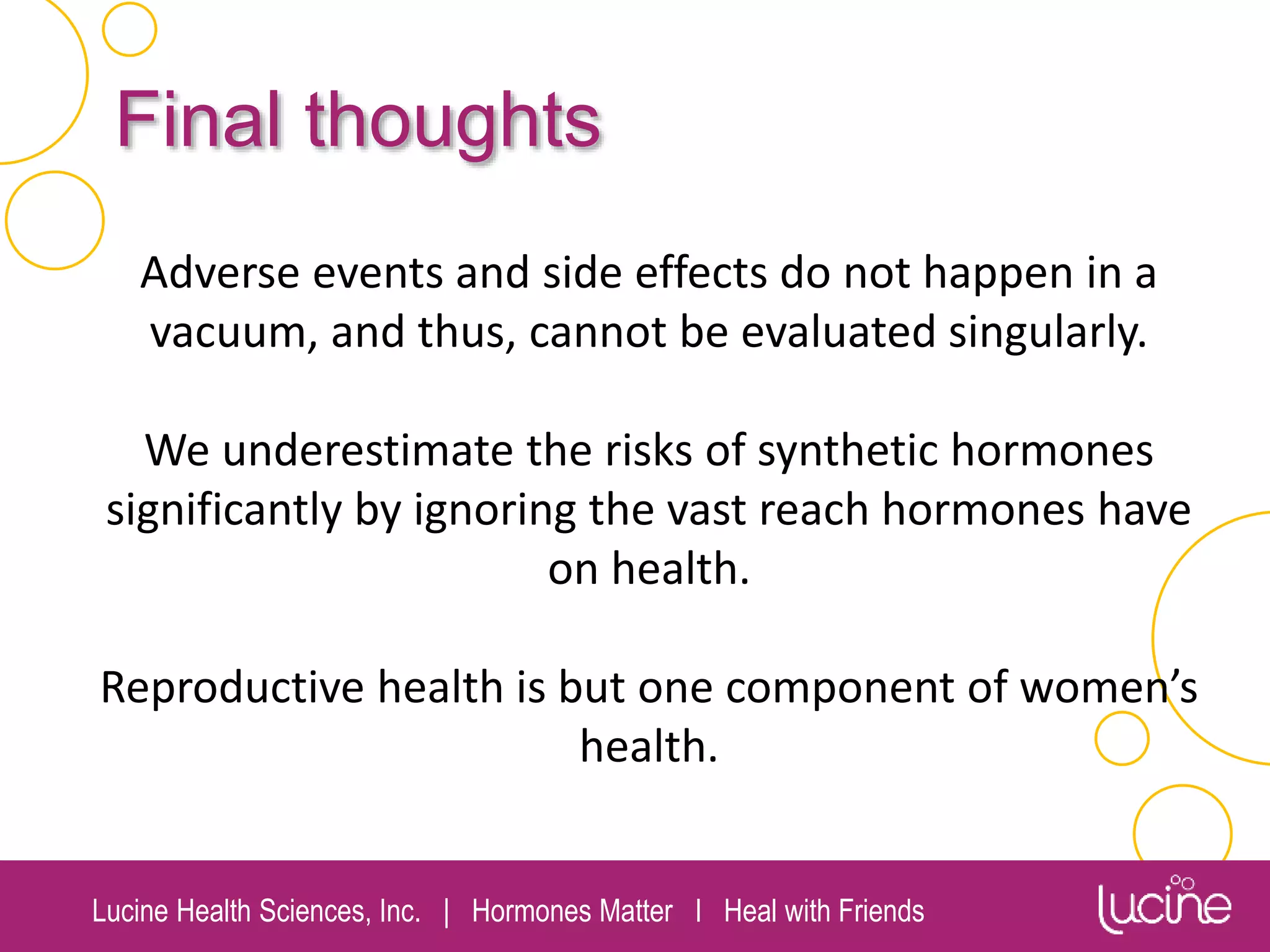 Lucine Health Sciences, Inc. | Hormones Matter I Heal with Friends
Final thoughts
Adverse events and side effects do not happen in a
vacuum, and thus, cannot be evaluated singularly.
We underestimate the risks of synthetic hormones
significantly by ignoring the vast reach hormones have
on health.
Reproductive health is but one component of women’s
health.
 