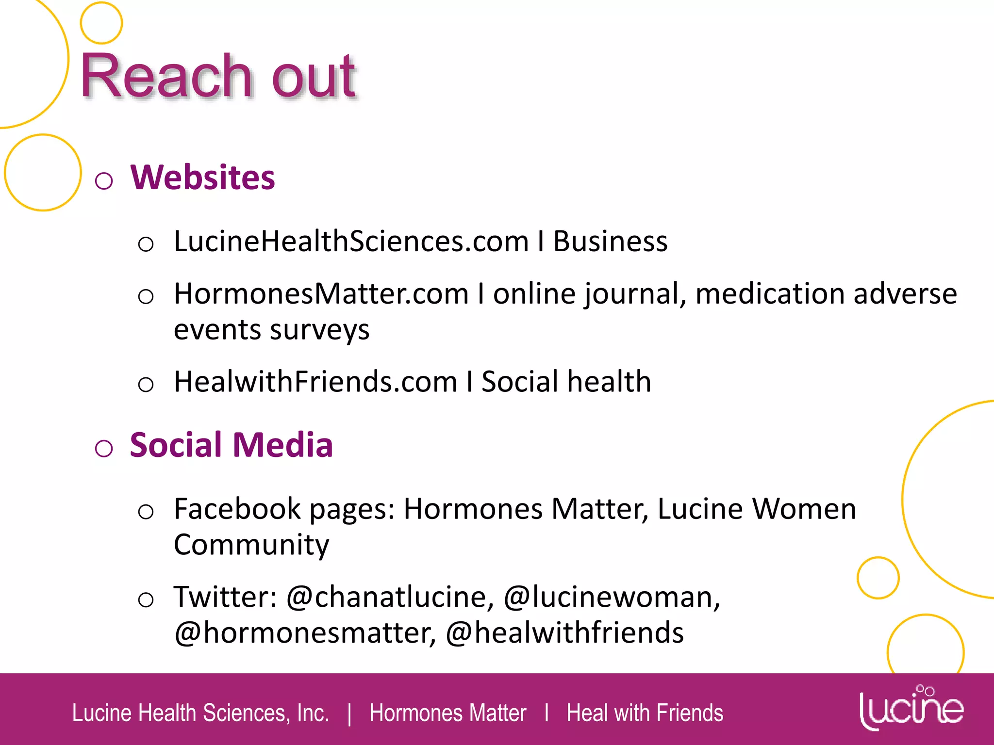 Lucine Health Sciences, Inc. | Hormones Matter I Heal with Friends
Reach out
o Websites
o LucineHealthSciences.com I Business
o HormonesMatter.com I online journal, medication adverse
events surveys
o HealwithFriends.com I Social health
o Social Media
o Facebook pages: Hormones Matter, Lucine Women
Community
o Twitter: @chanatlucine, @lucinewoman,
@hormonesmatter, @healwithfriends
 