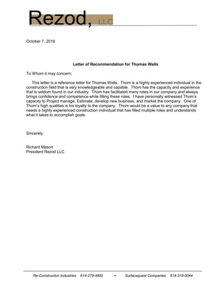 Re-Construction Industries 614-279-4800 • Surfacequest Companies 614-318-0044
October 7, 2016
Letter of Recommendation for Thomas Wells
To Whom it may concern;
This letter is a reference letter for Thomas Wells. Thom is a highly experienced individual in the
construction field that is very knowledgeable and capable. Thom has the capacity and experience
that is seldom found in our industry. Thom has facilitated many roles in our company and always
brings confidence and competence while filling these roles. I have personally witnessed Thom’s
capacity to Project manage, Estimate, develop new business, and market the company. One of
Thom’s high qualities is his loyalty to the company. Thom would be a value to any company that
needs a highly experienced construction individual that has filled multiple roles and understands
what it takes to accomplish goals.
Sincerely,
Richard Mason
President Rezod LLC
 