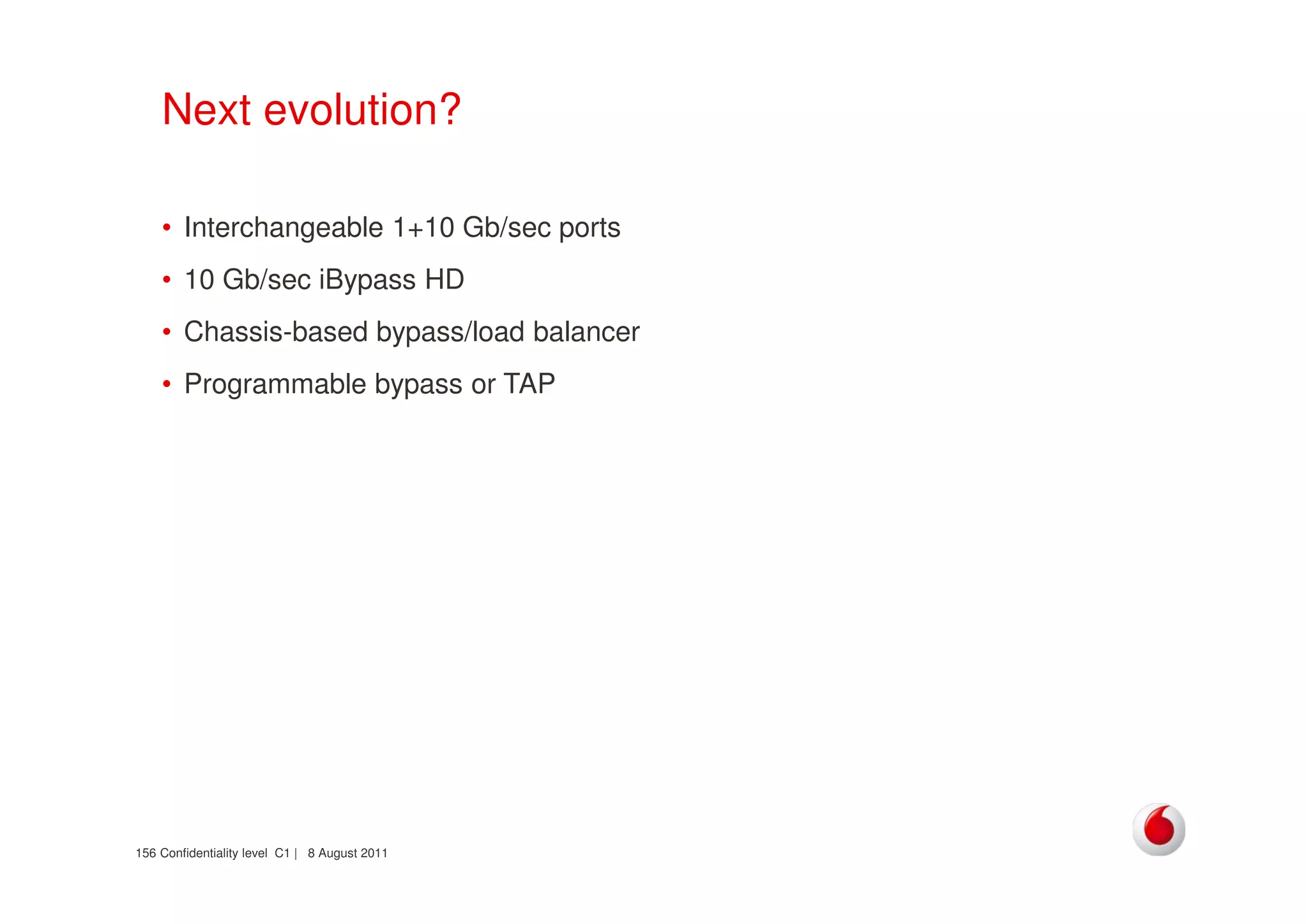 Confidentiality level C1 | 8 August 2011156
Next evolution?
• Interchangeable 1+10 Gb/sec ports
• 10 Gb/sec iBypass HD
• Chassis-based bypass/load balancer
• Programmable bypass or TAP
 