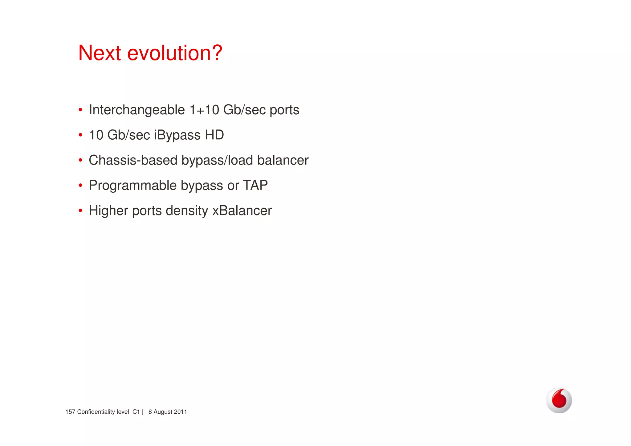 Confidentiality level C1 | 8 August 2011157
Next evolution?
• Interchangeable 1+10 Gb/sec ports
• 10 Gb/sec iBypass HD
• Chassis-based bypass/load balancer
• Programmable bypass or TAP
• Higher ports density xBalancer
 