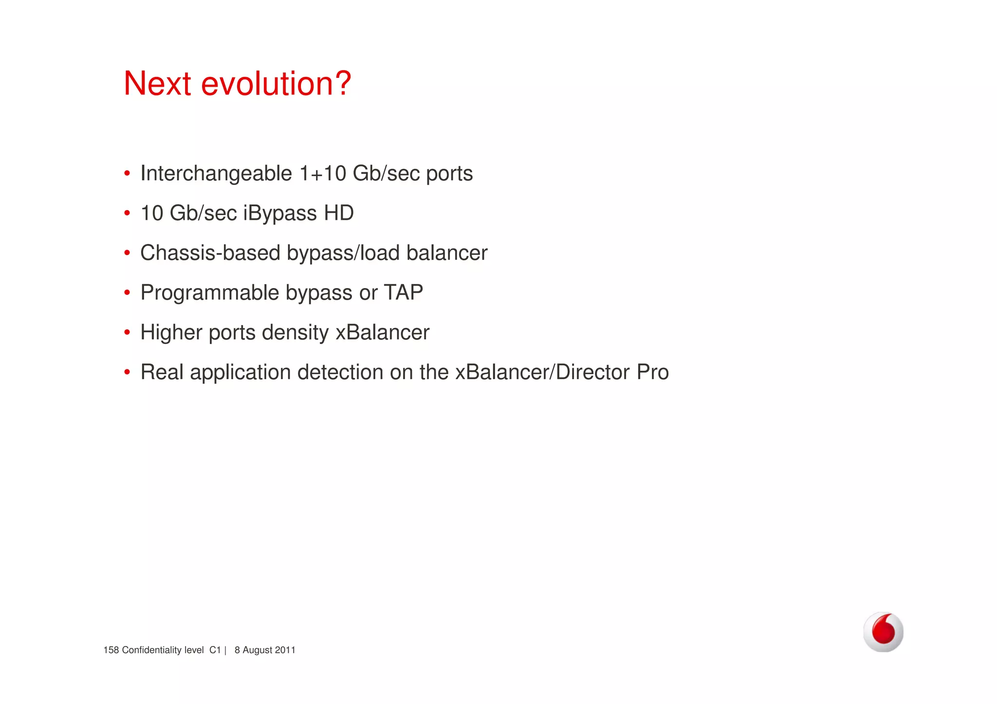 Confidentiality level C1 | 8 August 2011158
Next evolution?
• Interchangeable 1+10 Gb/sec ports
• 10 Gb/sec iBypass HD
• Chassis-based bypass/load balancer
• Programmable bypass or TAP
• Higher ports density xBalancer
• Real application detection on the xBalancer/Director Pro
 