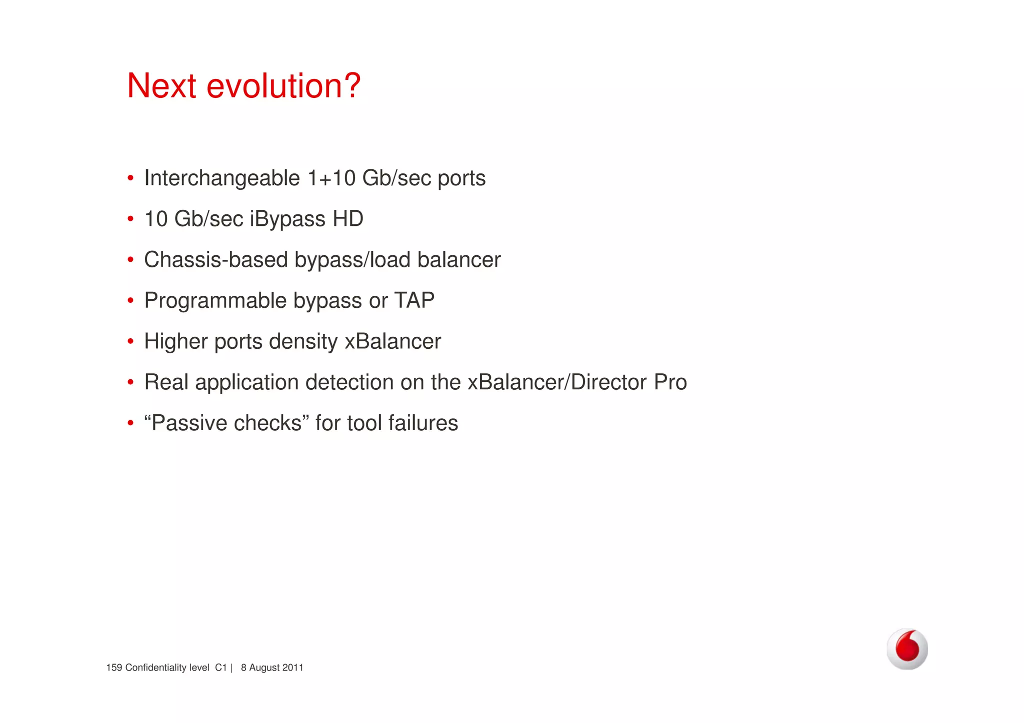 Confidentiality level C1 | 8 August 2011159
Next evolution?
• Interchangeable 1+10 Gb/sec ports
• 10 Gb/sec iBypass HD
• Chassis-based bypass/load balancer
• Programmable bypass or TAP
• Higher ports density xBalancer
• Real application detection on the xBalancer/Director Pro
• “Passive checks” for tool failures
 