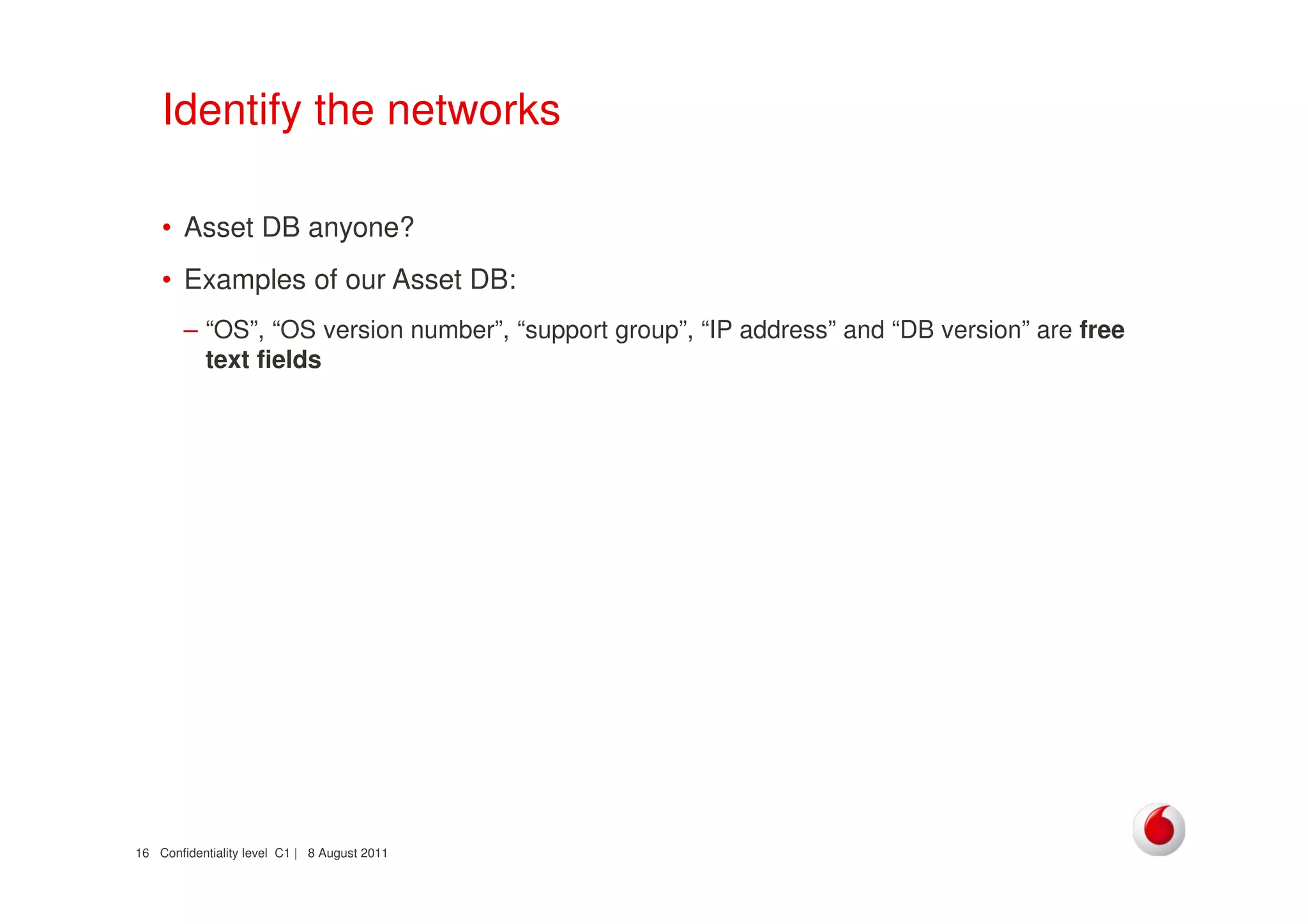 Confidentiality level C1 | 8 August 201116
Identify the networks
• Asset DB anyone?
• Examples of our Asset DB:
– “OS”, “OS version number”, “support group”, “IP address” and “DB version” are free
text fields
 