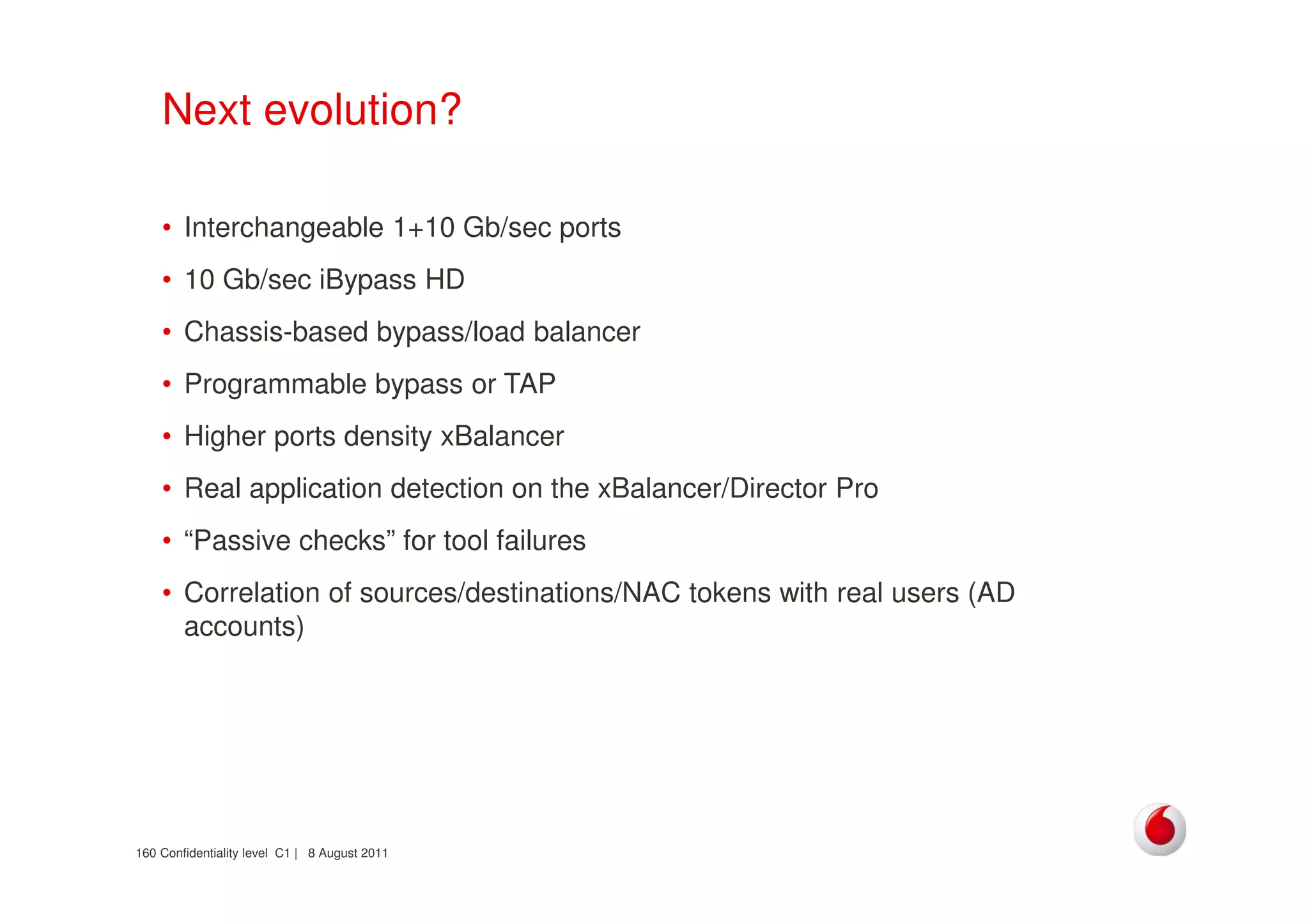 Confidentiality level C1 | 8 August 2011160
Next evolution?
• Interchangeable 1+10 Gb/sec ports
• 10 Gb/sec iBypass HD
• Chassis-based bypass/load balancer
• Programmable bypass or TAP
• Higher ports density xBalancer
• Real application detection on the xBalancer/Director Pro
• “Passive checks” for tool failures
• Correlation of sources/destinations/NAC tokens with real users (AD
accounts)
 
