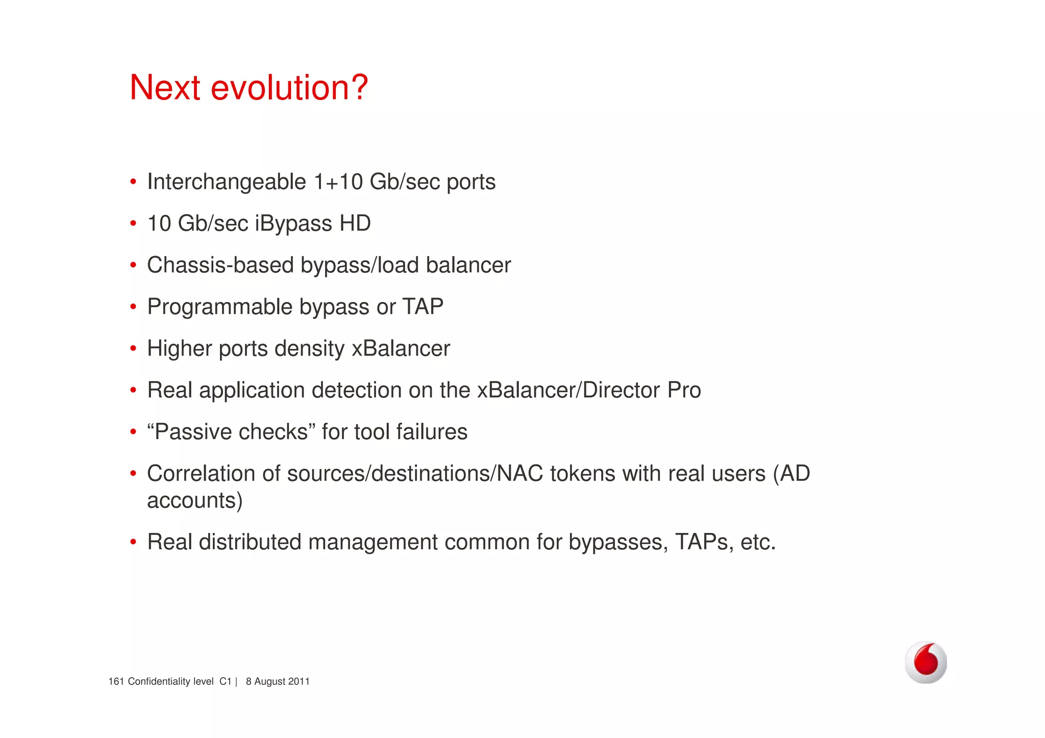Confidentiality level C1 | 8 August 2011161
Next evolution?
• Interchangeable 1+10 Gb/sec ports
• 10 Gb/sec iBypass HD
• Chassis-based bypass/load balancer
• Programmable bypass or TAP
• Higher ports density xBalancer
• Real application detection on the xBalancer/Director Pro
• “Passive checks” for tool failures
• Correlation of sources/destinations/NAC tokens with real users (AD
accounts)
• Real distributed management common for bypasses, TAPs, etc.
 