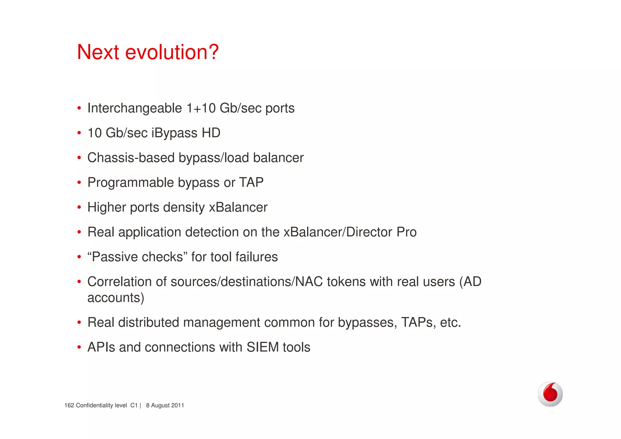 Confidentiality level C1 | 8 August 2011162
Next evolution?
• Interchangeable 1+10 Gb/sec ports
• 10 Gb/sec iBypass HD
• Chassis-based bypass/load balancer
• Programmable bypass or TAP
• Higher ports density xBalancer
• Real application detection on the xBalancer/Director Pro
• “Passive checks” for tool failures
• Correlation of sources/destinations/NAC tokens with real users (AD
accounts)
• Real distributed management common for bypasses, TAPs, etc.
• APIs and connections with SIEM tools
 