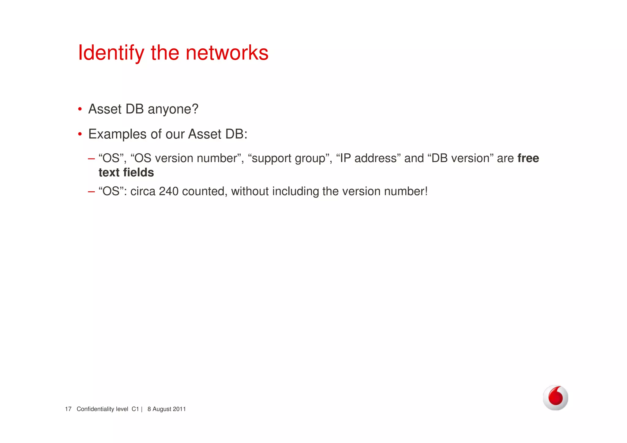 Confidentiality level C1 | 8 August 201117
Identify the networks
• Asset DB anyone?
• Examples of our Asset DB:
– “OS”, “OS version number”, “support group”, “IP address” and “DB version” are free
text fields
– “OS”: circa 240 counted, without including the version number!
 